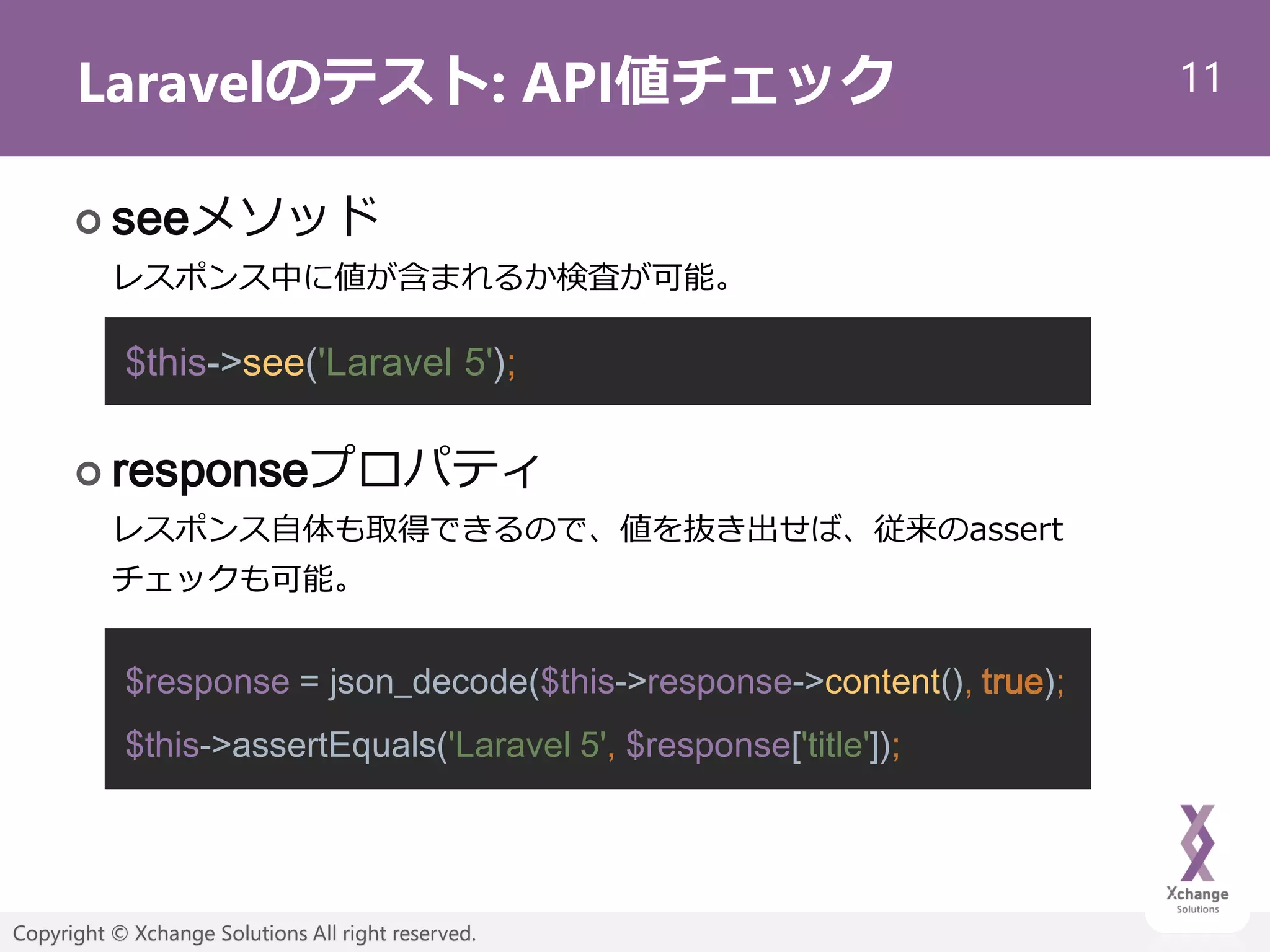 11
Copyright © Xchange Solutions All right reserved.
Laravelのテスト: API値チェック
 seeメソッド
レスポンス中に値が含まれるか検査が可能。
 responseプロパティ
レスポンス自体も取得できるので、値を抜き出せば、従来のassert
チェックも可能。
$this->see('Laravel 5');
$response = json_decode($this->response->content(), true);
$this->assertEquals('Laravel 5', $response['title']);
 