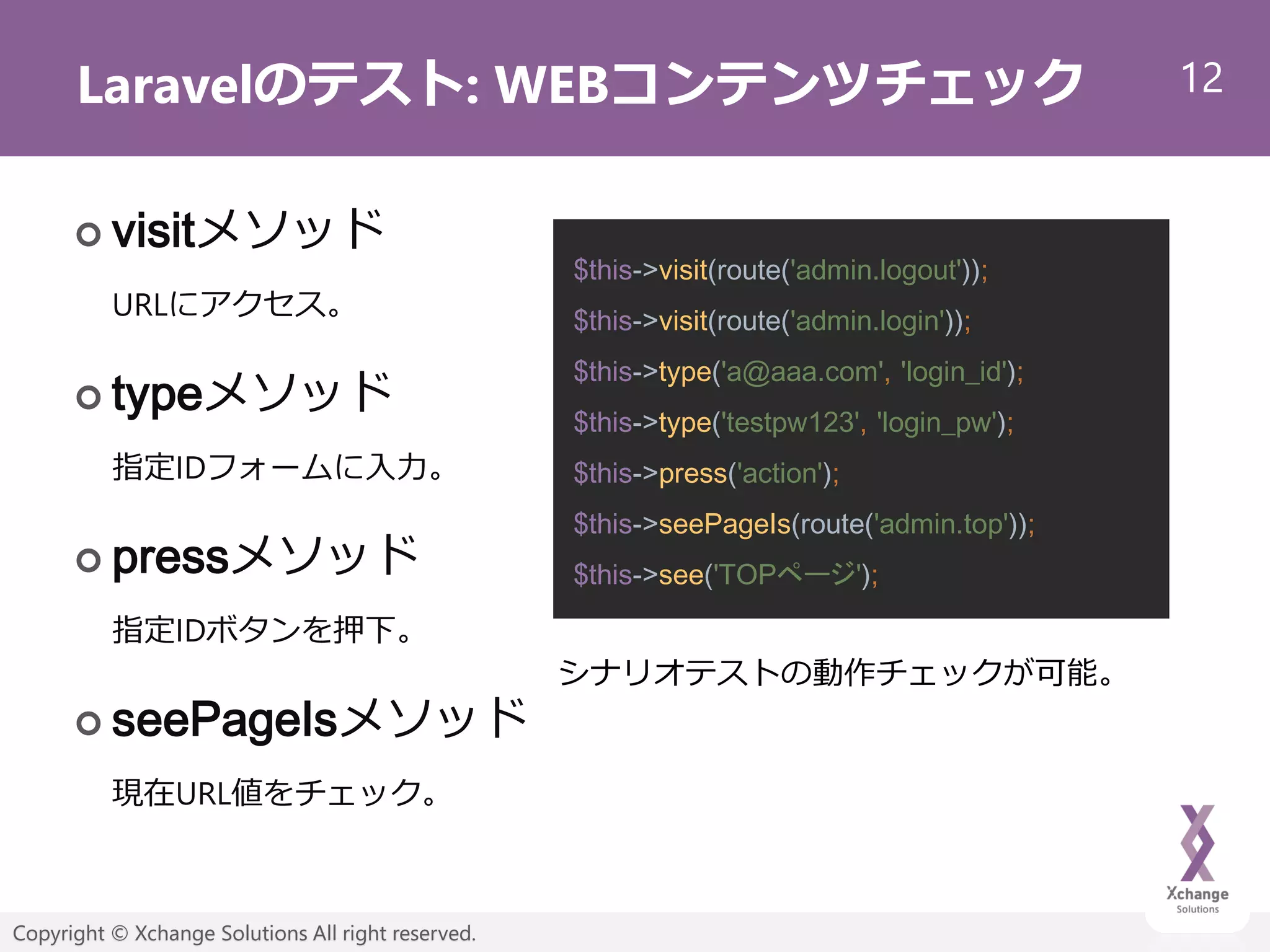 12
Copyright © Xchange Solutions All right reserved.
Laravelのテスト: WEBコンテンツチェック
 visitメソッド
URLにアクセス。
 typeメソッド
指定IDフォームに入力。
 pressメソッド
指定IDボタンを押下。
 seePageIsメソッド
現在URL値をチェック。
$this->visit(route('admin.logout'));
$this->visit(route('admin.login'));
$this->type('a@aaa.com', 'login_id');
$this->type('testpw123', 'login_pw');
$this->press('action');
$this->seePageIs(route('admin.top'));
$this->see('TOPページ');
シナリオテストの動作チェックが可能。
 