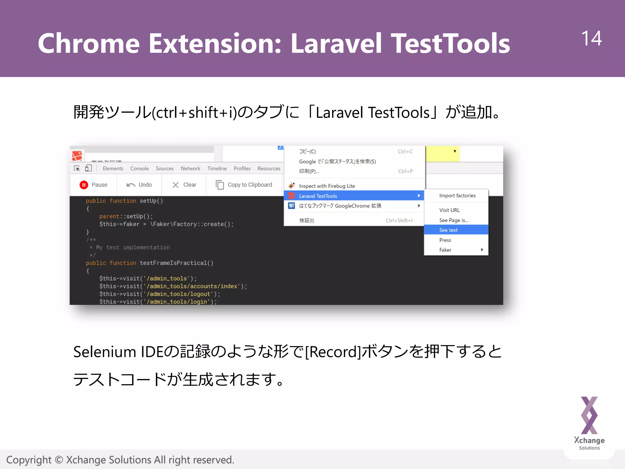 14
Copyright © Xchange Solutions All right reserved.
Chrome Extension: Laravel TestTools
開発ツール(ctrl+shift+i)のタブに「Laravel TestTools」が追加。
Selenium IDEの記録のような形で[Record]ボタンを押下すると
テストコードが生成されます。
 