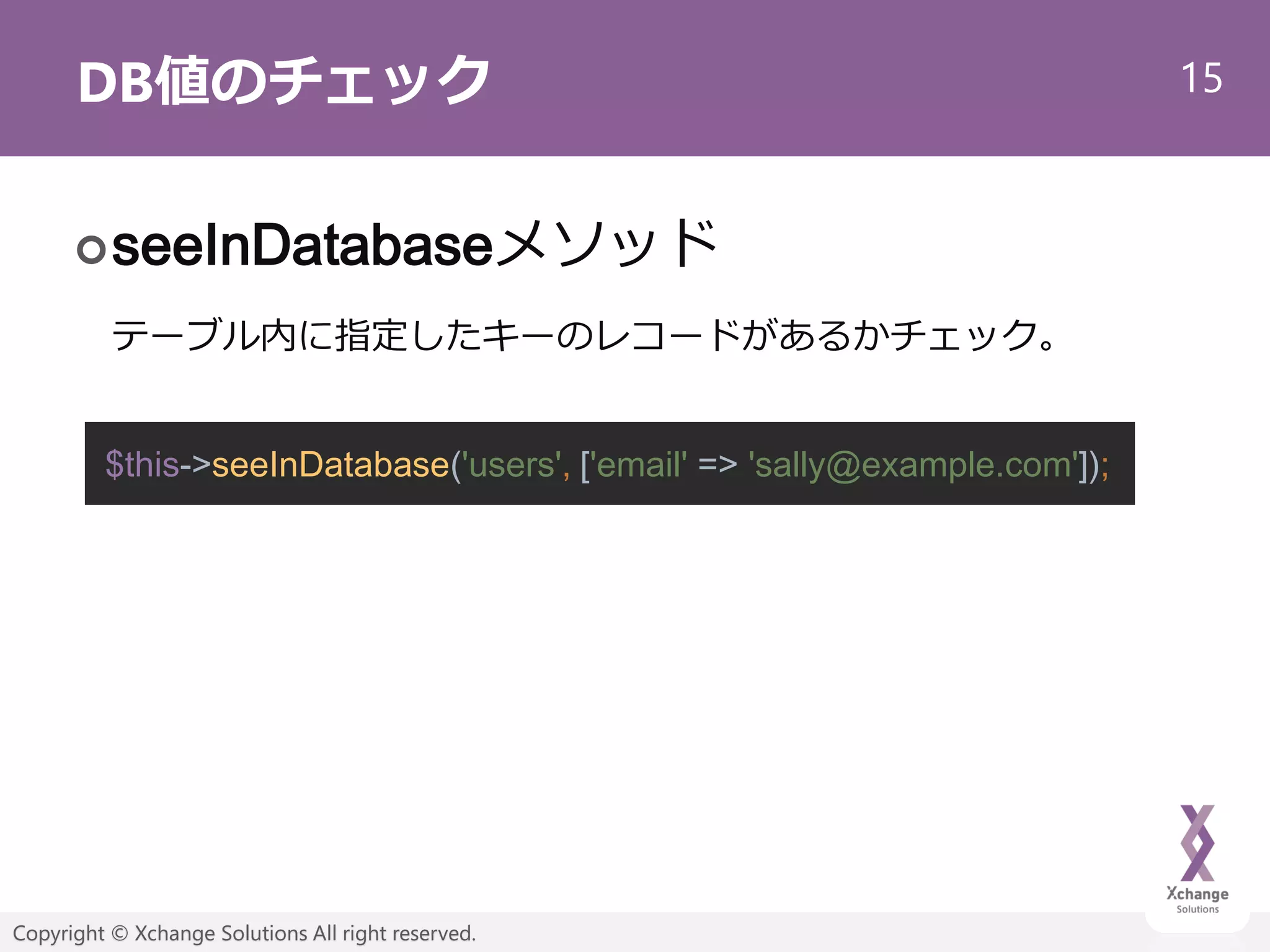 15
Copyright © Xchange Solutions All right reserved.
DB値のチェック
seeInDatabaseメソッド
テーブル内に指定したキーのレコードがあるかチェック。
$this->seeInDatabase('users', ['email' => 'sally@example.com']);
 