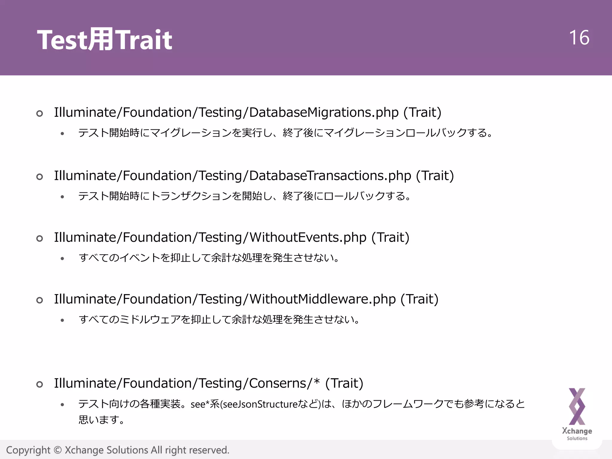 16
Copyright © Xchange Solutions All right reserved.
Test用Trait
 Illuminate/Foundation/Testing/DatabaseMigrations.php (Trait)
 テスト開始時にマイグレーションを実行し、終了後にマイグレーションロールバックする。
 Illuminate/Foundation/Testing/DatabaseTransactions.php (Trait)
 テスト開始時にトランザクションを開始し、終了後にロールバックする。
 Illuminate/Foundation/Testing/WithoutEvents.php (Trait)
 すべてのイベントを抑止して余計な処理を発生させない。
 Illuminate/Foundation/Testing/WithoutMiddleware.php (Trait)
 すべてのミドルウェアを抑止して余計な処理を発生させない。
 Illuminate/Foundation/Testing/Conserns/* (Trait)
 テスト向けの各種実装。see*系(seeJsonStructureなど)は、ほかのフレームワークでも参考になると
思います。
 