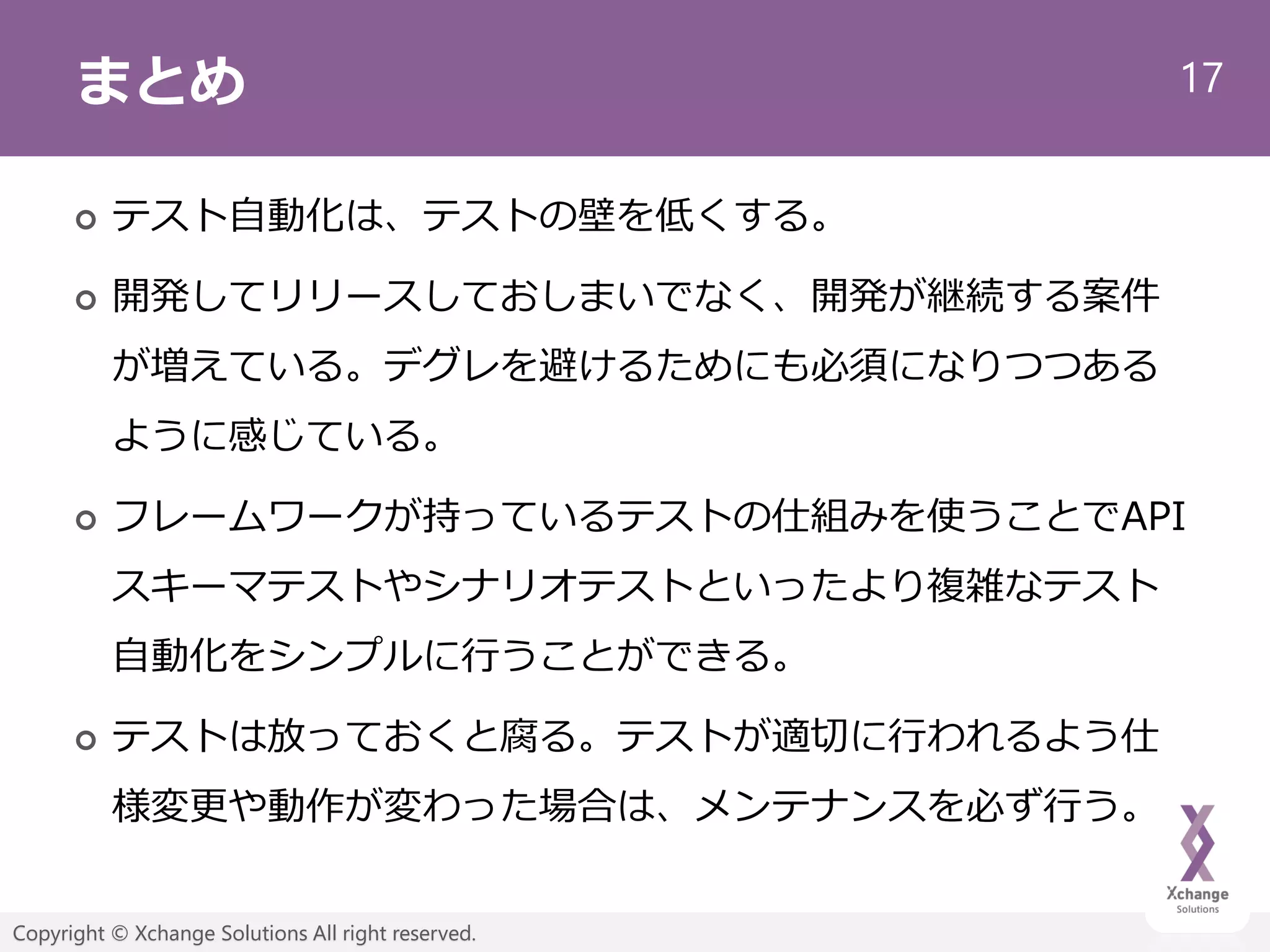 17
Copyright © Xchange Solutions All right reserved.
まとめ
 テスト自動化は、テストの壁を低くする。
 開発してリリースしておしまいでなく、開発が継続する案件
が増えている。デグレを避けるためにも必須になりつつある
ように感じている。
 フレームワークが持っているテストの仕組みを使うことでAPI
スキーマテストやシナリオテストといったより複雑なテスト
自動化をシンプルに行うことができる。
 テストは放っておくと腐る。テストが適切に行われるよう仕
様変更や動作が変わった場合は、メンテナンスを必ず行う。
 