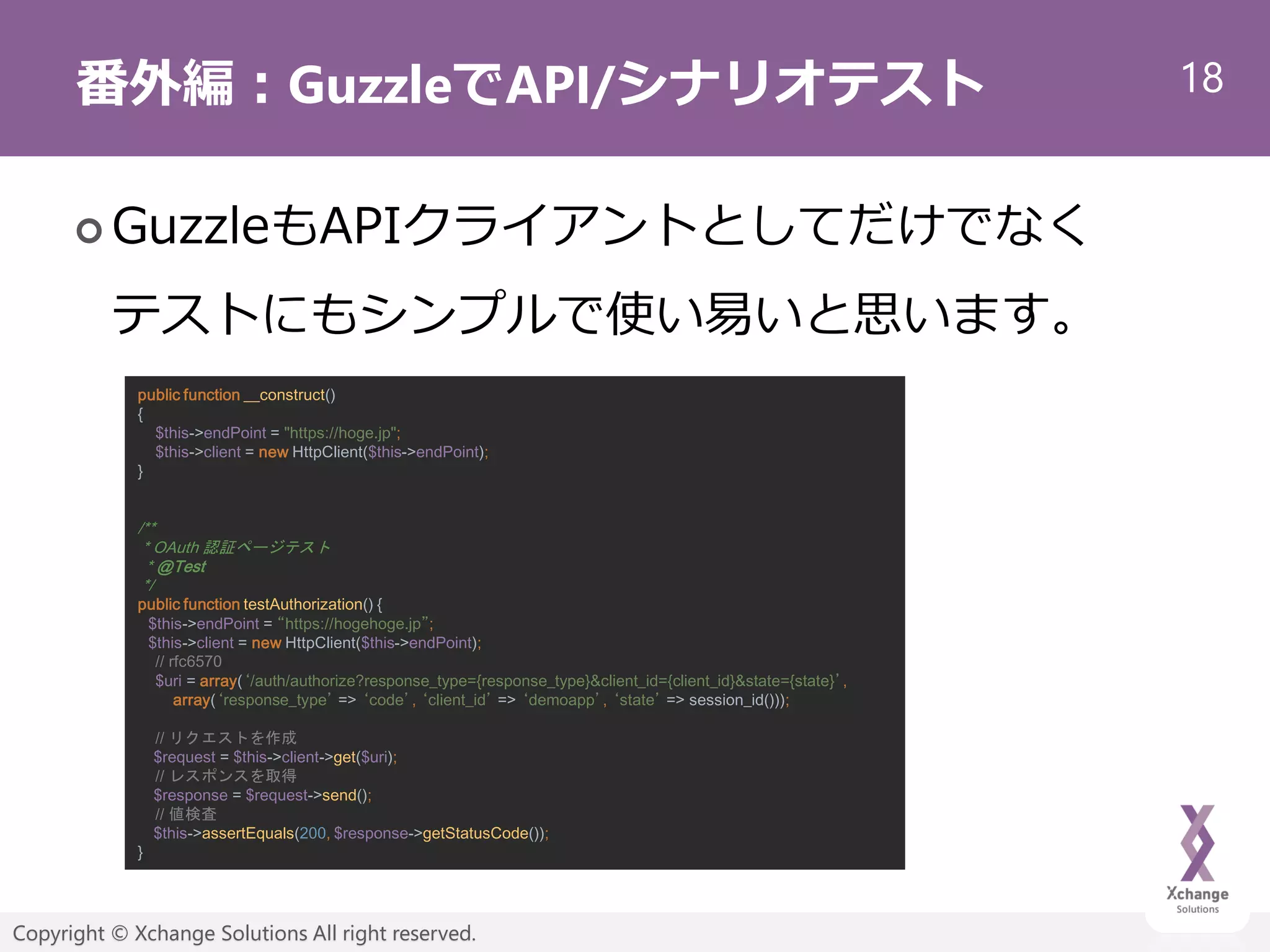 18
Copyright © Xchange Solutions All right reserved.
番外編：GuzzleでAPI/シナリオテスト
 GuzzleもAPIクライアントとしてだけでなく
テストにもシンプルで使い易いと思います。
public function __construct()
{
$this->endPoint = "https://hoge.jp";
$this->client = new HttpClient($this->endPoint);
}
/**
* OAuth 認証ページテスト
* @Test
*/
public function testAuthorization() {
$this->endPoint = “https://hogehoge.jp”;
$this->client = new HttpClient($this->endPoint);
// rfc6570
$uri = array(‘/auth/authorize?response_type={response_type}&client_id={client_id}&state={state}’,
array(‘response_type’ => ‘code’, ‘client_id’ => ‘demoapp’, ‘state’ => session_id()));
// リクエストを作成
$request = $this->client->get($uri);
// レスポンスを取得
$response = $request->send();
// 値検査
$this->assertEquals(200, $response->getStatusCode());
}
 