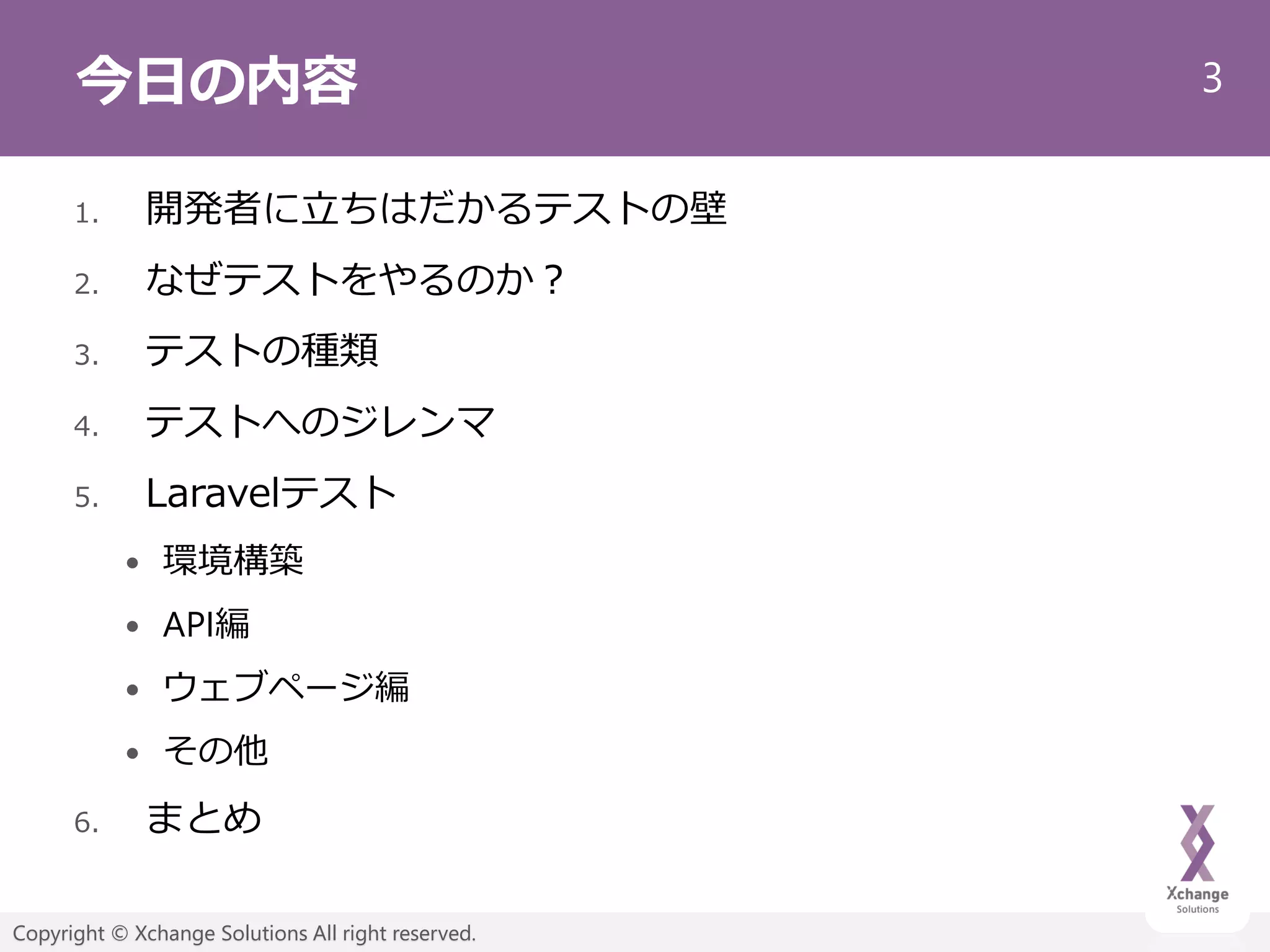 3
Copyright © Xchange Solutions All right reserved.
今日の内容
1. 開発者に立ちはだかるテストの壁
2. なぜテストをやるのか？
3. テストの種類
4. テストへのジレンマ
5. Laravelテスト
 環境構築
 API編
 ウェブページ編
 その他
6. まとめ
 