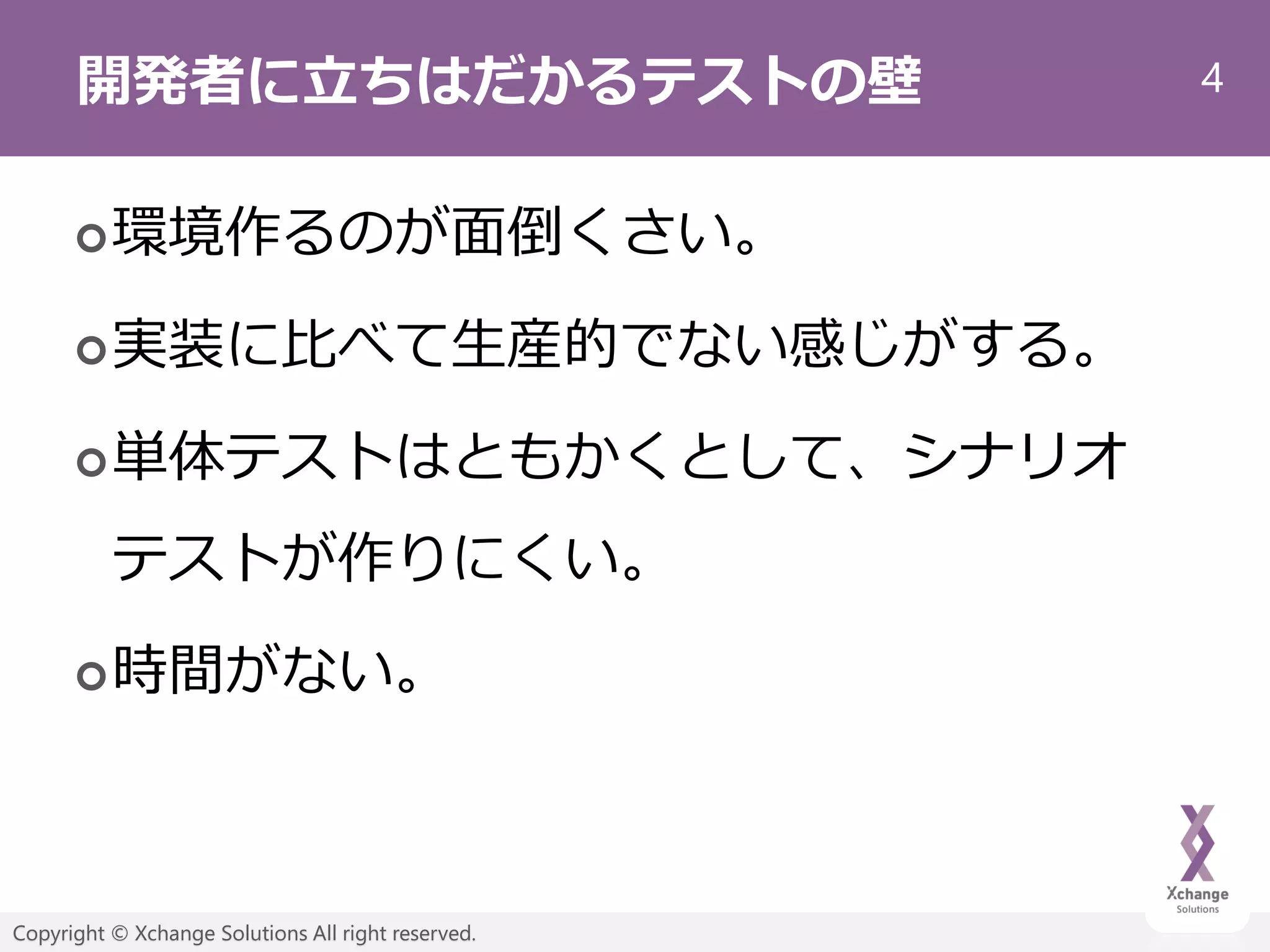 4
Copyright © Xchange Solutions All right reserved.
開発者に立ちはだかるテストの壁
環境作るのが面倒くさい。
実装に比べて生産的でない感じがする。
単体テストはともかくとして、シナリオ
テストが作りにくい。
時間がない。
 