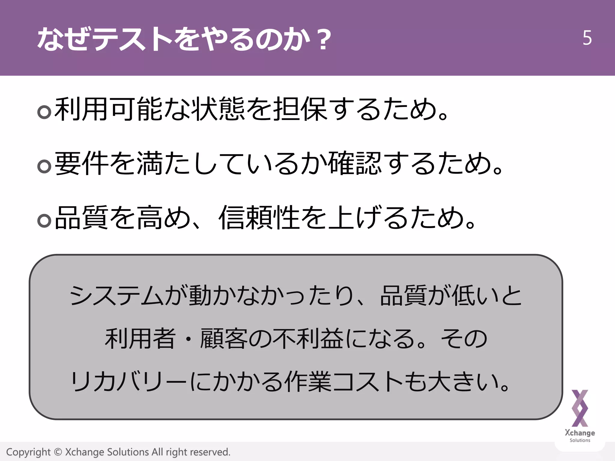 5
Copyright © Xchange Solutions All right reserved.
なぜテストをやるのか？
利用可能な状態を担保するため。
要件を満たしているか確認するため。
品質を高め、信頼性を上げるため。
システムが動かなかったり、品質が低いと
利用者・顧客の不利益になる。その
リカバリーにかかる作業コストも大きい。
 