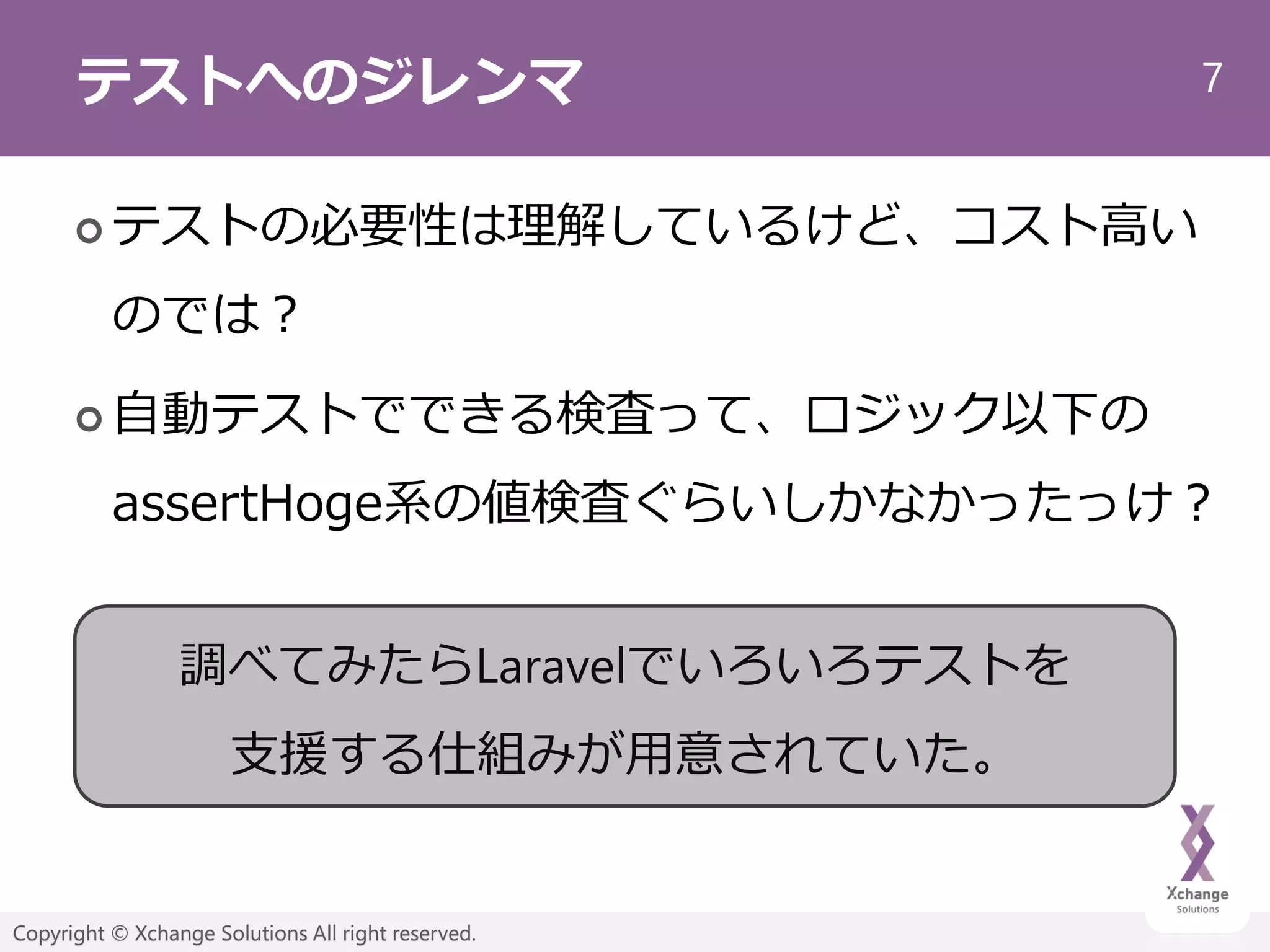 7
Copyright © Xchange Solutions All right reserved.
テストへのジレンマ
 テストの必要性は理解しているけど、コスト高い
のでは？
 自動テストでできる検査って、ロジック以下の
assertHoge系の値検査ぐらいしかなかったっけ？
調べてみたらLaravelでいろいろテストを
支援する仕組みが用意されていた。
 