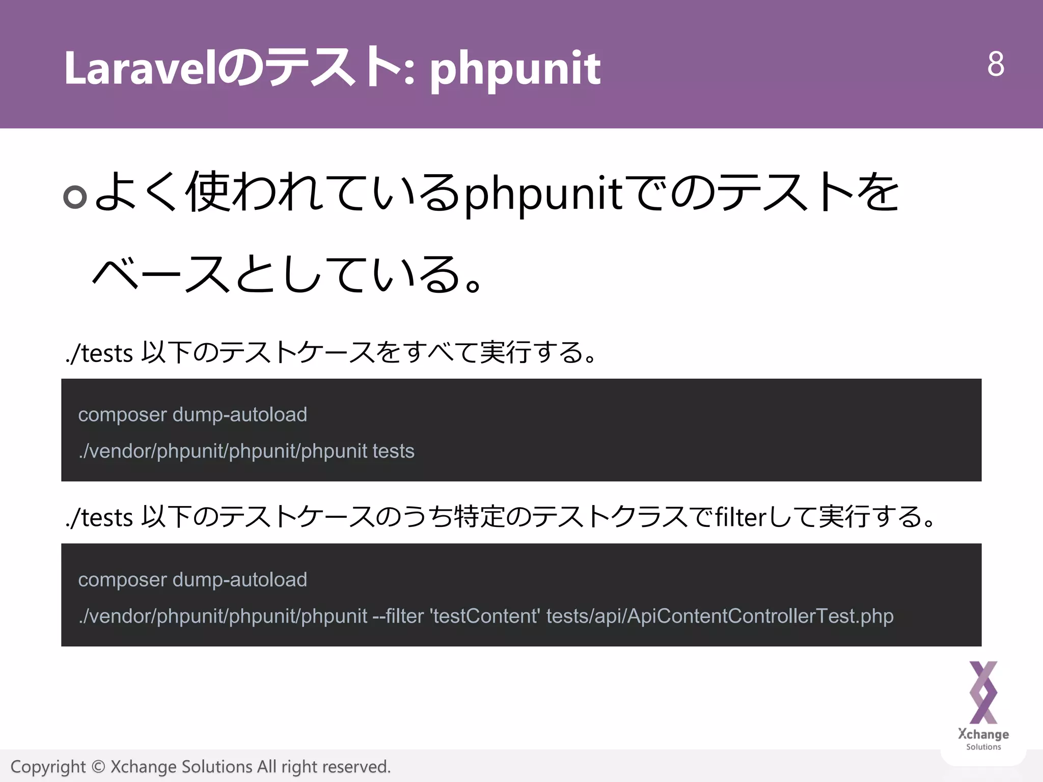 8
Copyright © Xchange Solutions All right reserved.
Laravelのテスト: phpunit
よく使われているphpunitでのテストを
ベースとしている。
composer dump-autoload
./vendor/phpunit/phpunit/phpunit tests
composer dump-autoload
./vendor/phpunit/phpunit/phpunit --filter 'testContent' tests/api/ApiContentControllerTest.php
./tests 以下のテストケースをすべて実行する。
./tests 以下のテストケースのうち特定のテストクラスでfilterして実行する。
 