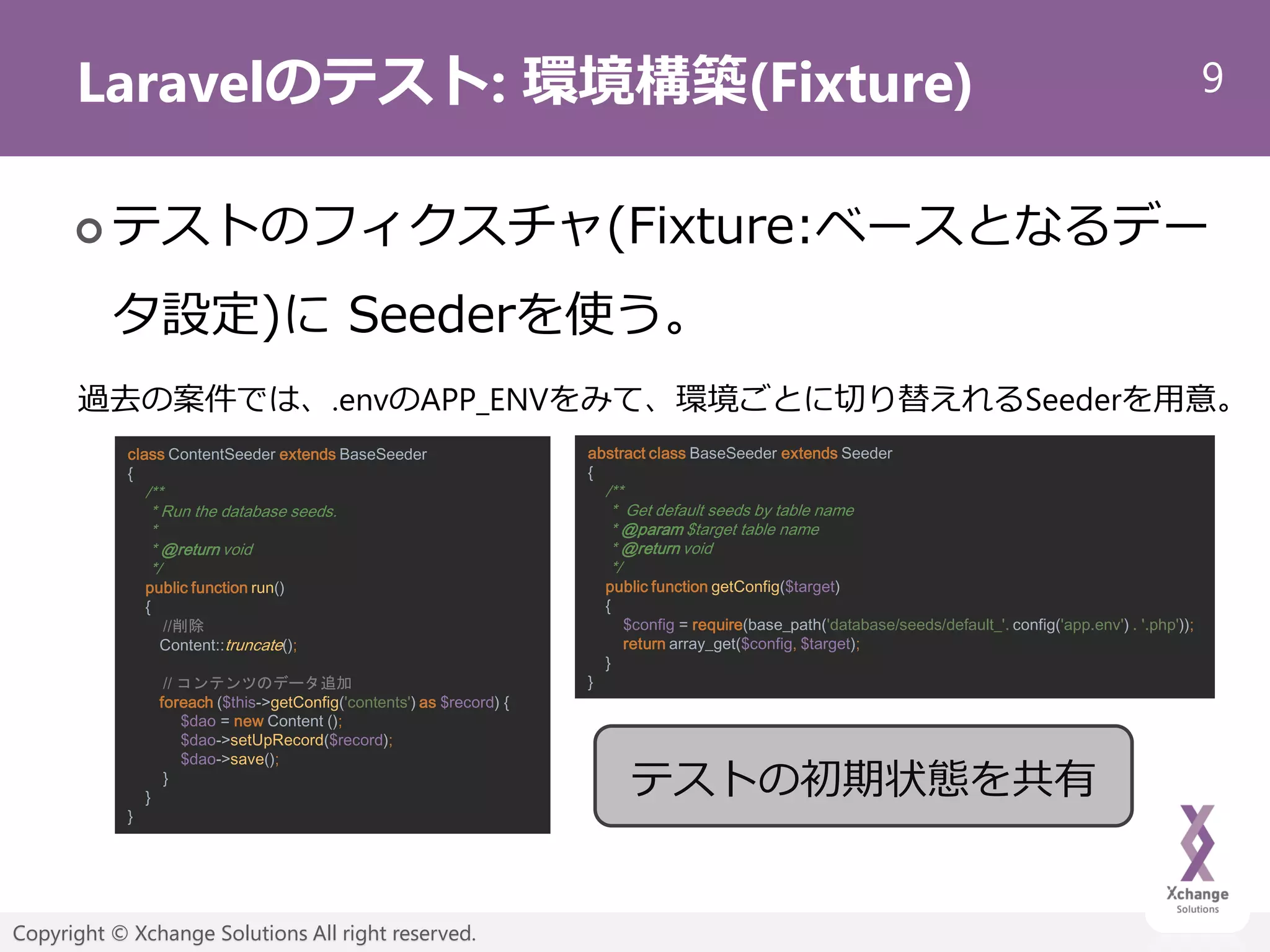 9
Copyright © Xchange Solutions All right reserved.
Laravelのテスト: 環境構築(Fixture)
 テストのフィクスチャ(Fixture:ベースとなるデー
タ設定)に Seederを使う。
過去の案件では、.envのAPP_ENVをみて、環境ごとに切り替えれるSeederを用意。
abstract class BaseSeeder extends Seeder
{
/**
* Get default seeds by table name
* @param $target table name
* @return void
*/
public function getConfig($target)
{
$config = require(base_path('database/seeds/default_'. config('app.env') . '.php'));
return array_get($config, $target);
}
}
class ContentSeeder extends BaseSeeder
{
/**
* Run the database seeds.
*
* @return void
*/
public function run()
{
//削除
Content::truncate();
// コンテンツのデータ追加
foreach ($this->getConfig('contents') as $record) {
$dao = new Content ();
$dao->setUpRecord($record);
$dao->save();
}
}
}
テストの初期状態を共有
 