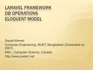 LARAVEL FRAMEWORK
DB OPERATIONS
ELOQUENT MODEL
Sayed Ahmed
Computer Engineering, BUET, Bangladesh (Graduated on
2001)
MSc., Computer Science, Canada
http://www.justetc.net
 