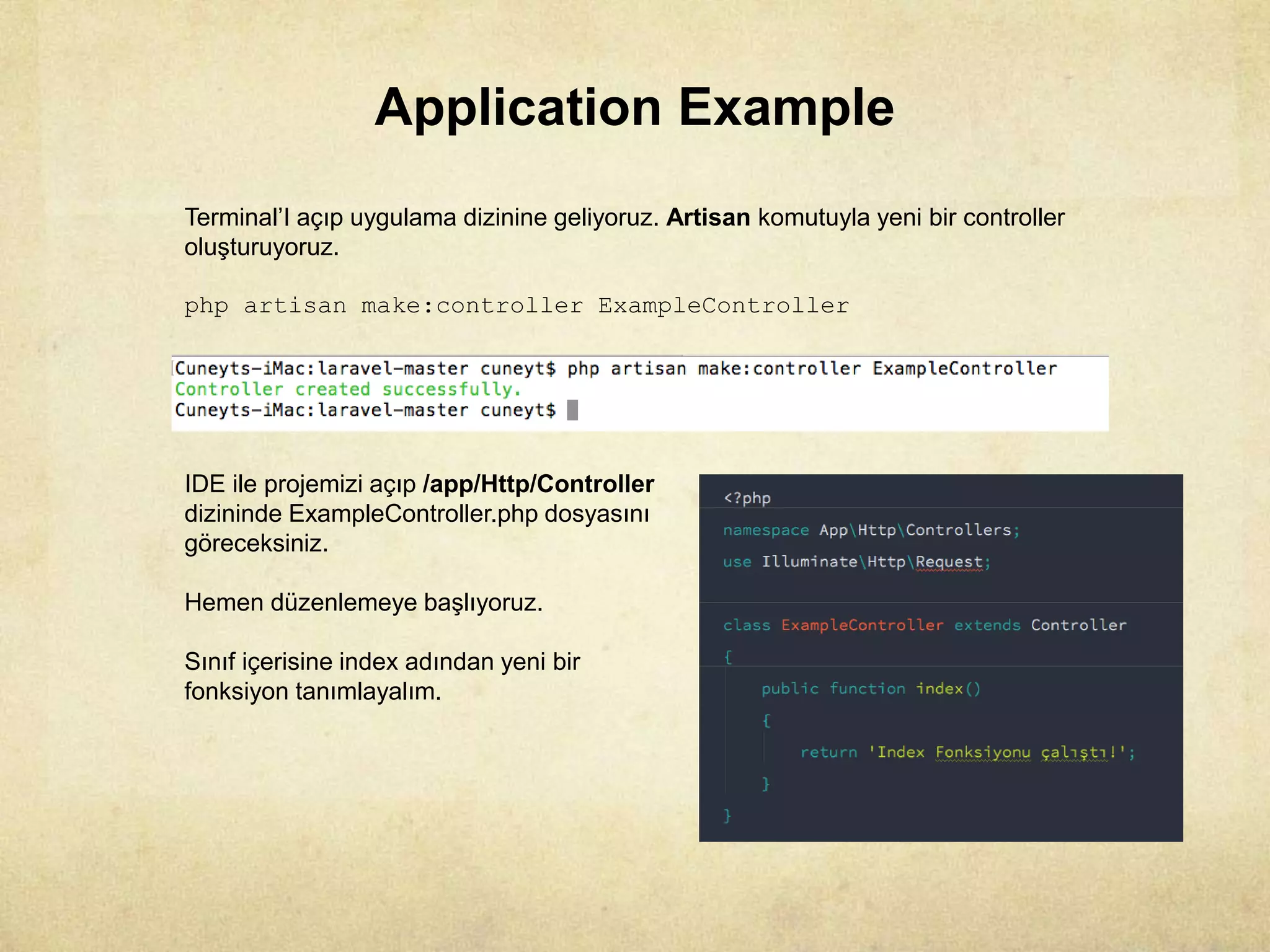 Application Example
Terminal’I açıp uygulama dizinine geliyoruz. Artisan komutuyla yeni bir controller
oluşturuyoruz.
php artisan make:controller ExampleController
IDE ile projemizi açıp /app/Http/Controller
dizininde ExampleController.php dosyasını
göreceksiniz.
Hemen düzenlemeye başlıyoruz.
Sınıf içerisine index adından yeni bir
fonksiyon tanımlayalım.
 