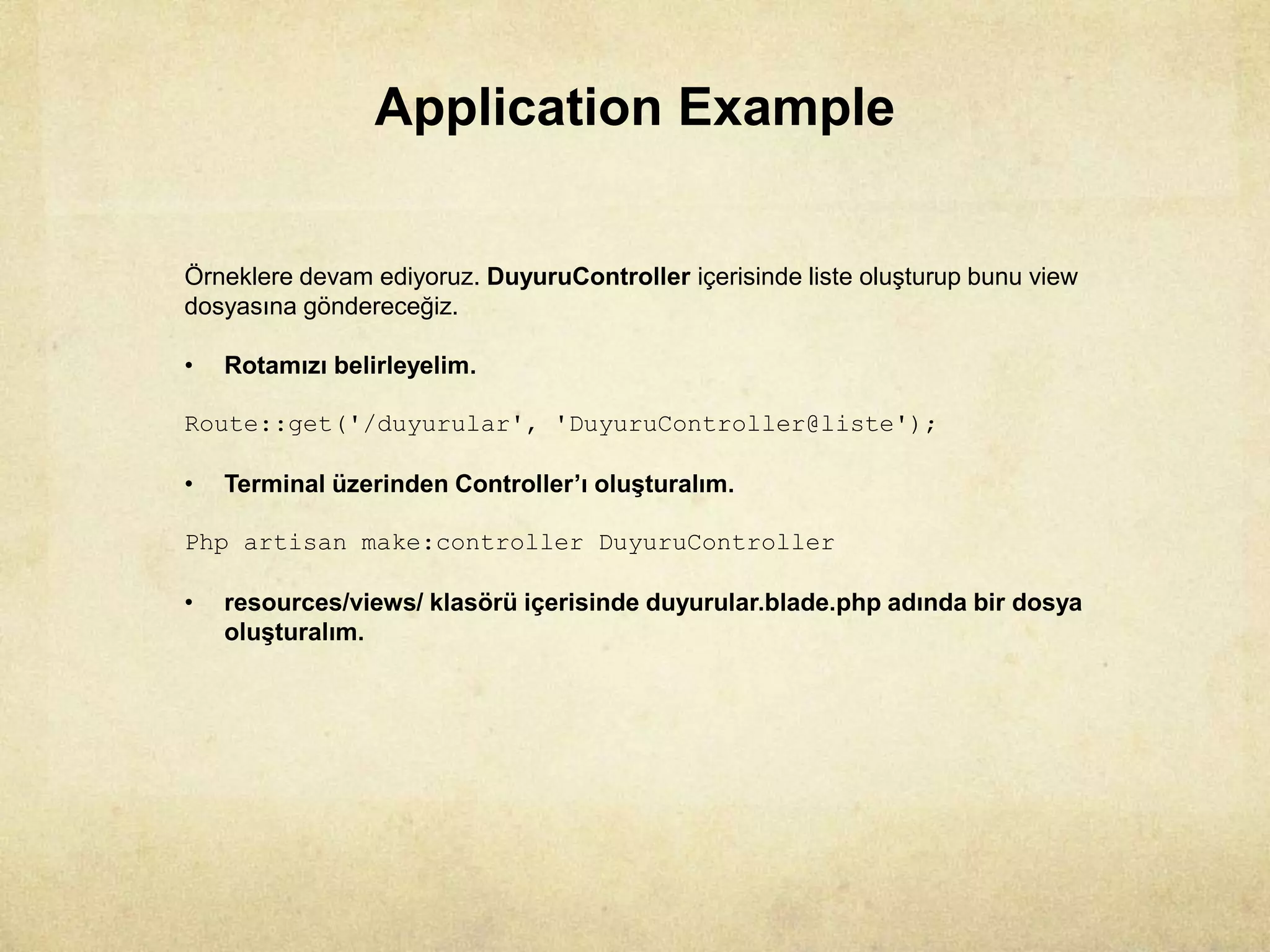 Application Example
Örneklere devam ediyoruz. DuyuruController içerisinde liste oluşturup bunu view
dosyasına göndereceğiz.
• Rotamızı belirleyelim.
Route::get('/duyurular', 'DuyuruController@liste');
• Terminal üzerinden Controller’ı oluşturalım.
Php artisan make:controller DuyuruController
• resources/views/ klasörü içerisinde duyurular.blade.php adında bir dosya
oluşturalım.
 