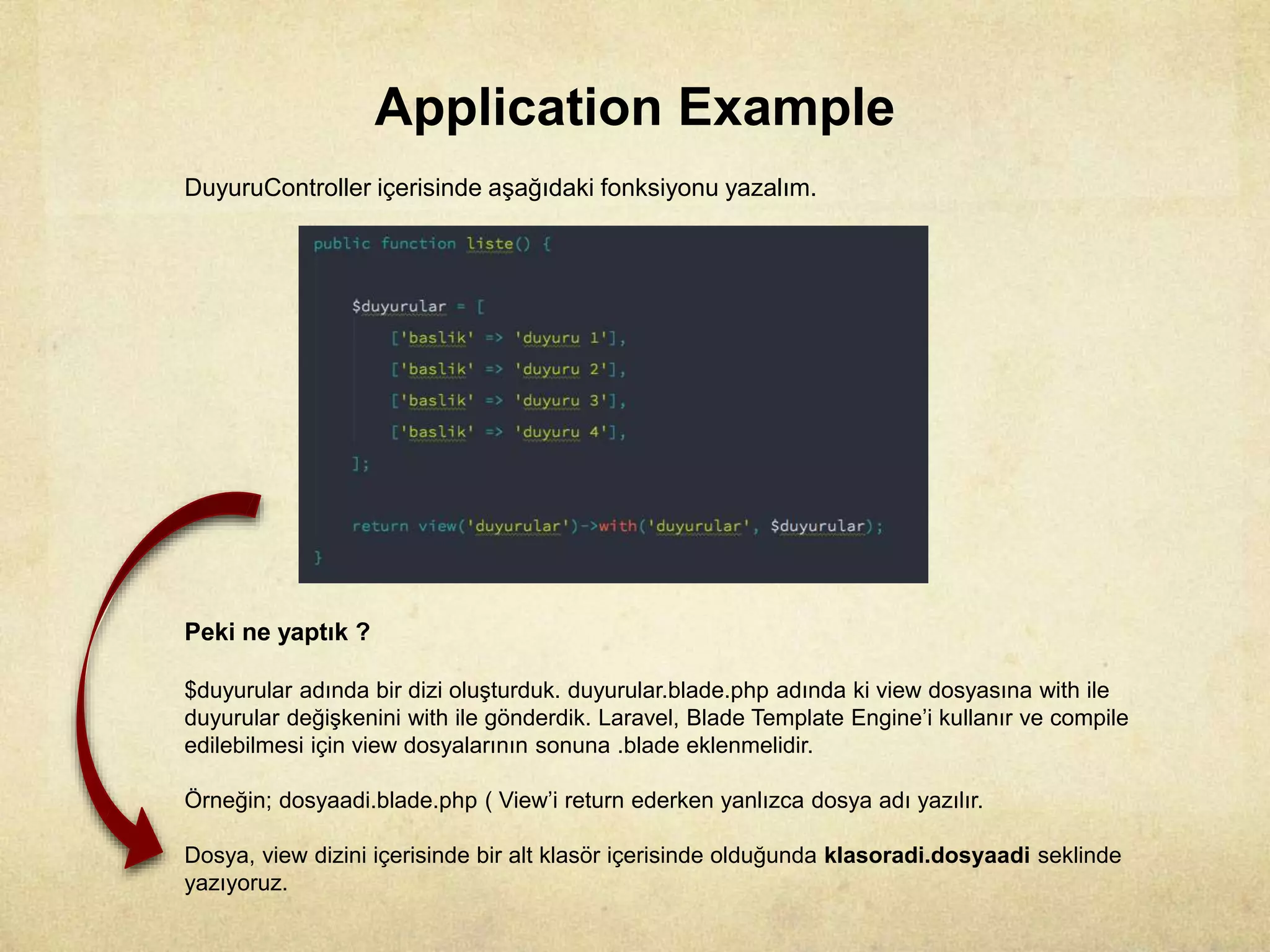 Application Example
DuyuruController içerisinde aşağıdaki fonksiyonu yazalım.
Peki ne yaptık ?
$duyurular adında bir dizi oluşturduk. duyurular.blade.php adında ki view dosyasına with ile
duyurular değişkenini with ile gönderdik. Laravel, Blade Template Engine’i kullanır ve compile
edilebilmesi için view dosyalarının sonuna .blade eklenmelidir.
Örneğin; dosyaadi.blade.php ( View’i return ederken yanlızca dosya adı yazılır.
Dosya, view dizini içerisinde bir alt klasör içerisinde olduğunda klasoradi.dosyaadi seklinde
yazıyoruz.
 