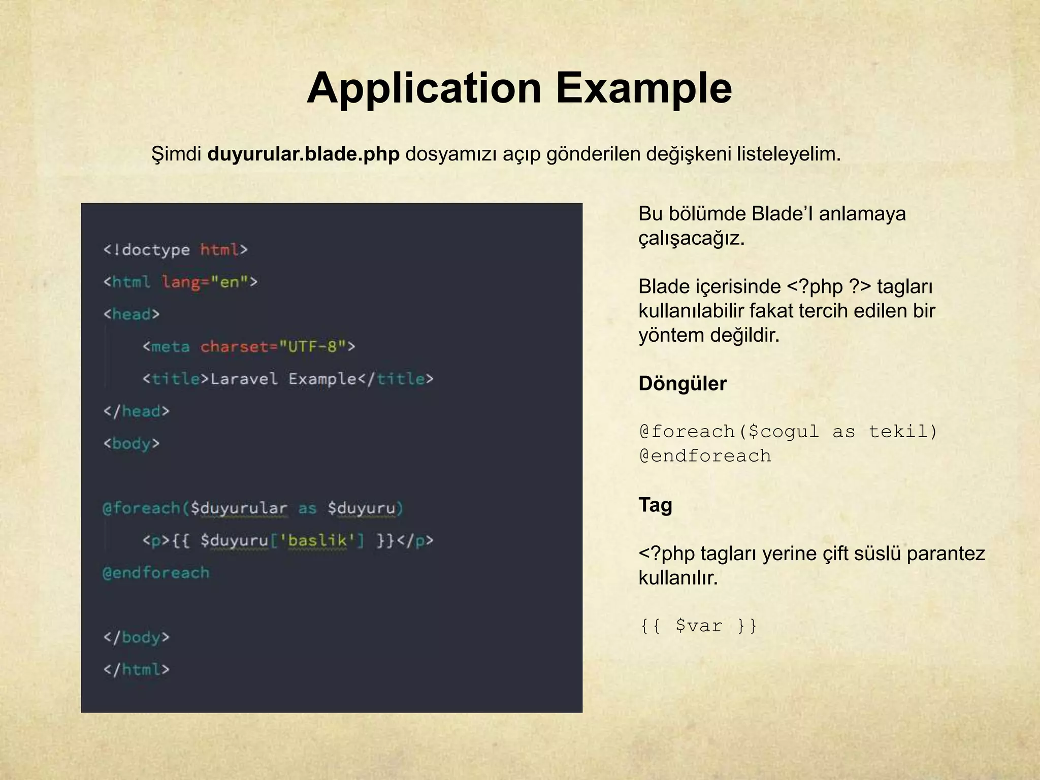 Application Example
Şimdi duyurular.blade.php dosyamızı açıp gönderilen değişkeni listeleyelim.
Bu bölümde Blade’I anlamaya
çalışacağız.
Blade içerisinde <?php ?> tagları
kullanılabilir fakat tercih edilen bir
yöntem değildir.
Döngüler
@foreach($cogul as tekil)
@endforeach
Tag
<?php tagları yerine çift süslü parantez
kullanılır.
{{ $var }}
 