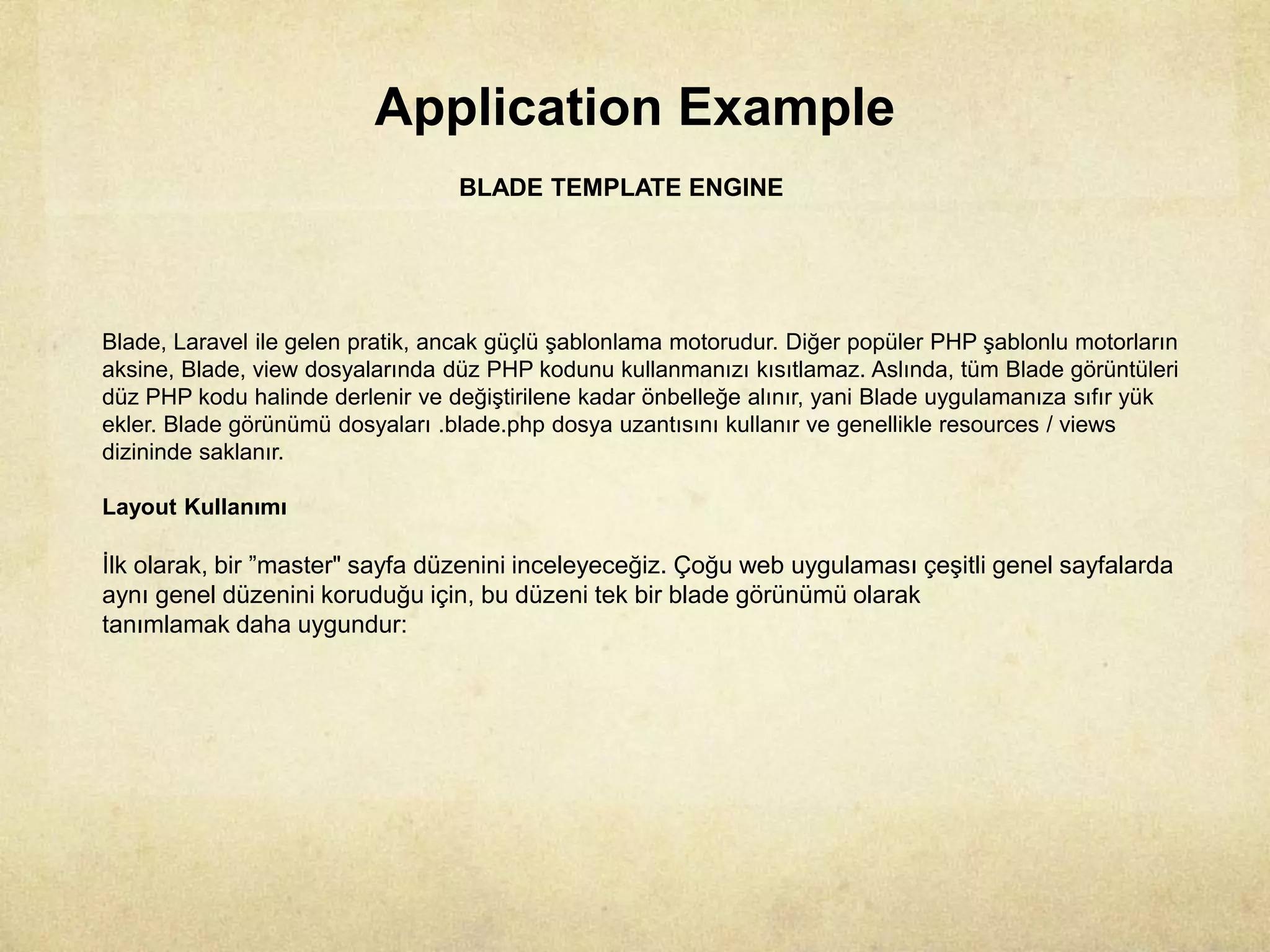 Application Example
BLADE TEMPLATE ENGINE
Blade, Laravel ile gelen pratik, ancak güçlü şablonlama motorudur. Diğer popüler PHP şablonlu motorların
aksine, Blade, view dosyalarında düz PHP kodunu kullanmanızı kısıtlamaz. Aslında, tüm Blade görüntüleri
düz PHP kodu halinde derlenir ve değiştirilene kadar önbelleğe alınır, yani Blade uygulamanıza sıfır yük
ekler. Blade görünümü dosyaları .blade.php dosya uzantısını kullanır ve genellikle resources / views
dizininde saklanır.
Layout Kullanımı
İlk olarak, bir ”master" sayfa düzenini inceleyeceğiz. Çoğu web uygulaması çeşitli genel sayfalarda
aynı genel düzenini koruduğu için, bu düzeni tek bir blade görünümü olarak
tanımlamak daha uygundur:
 