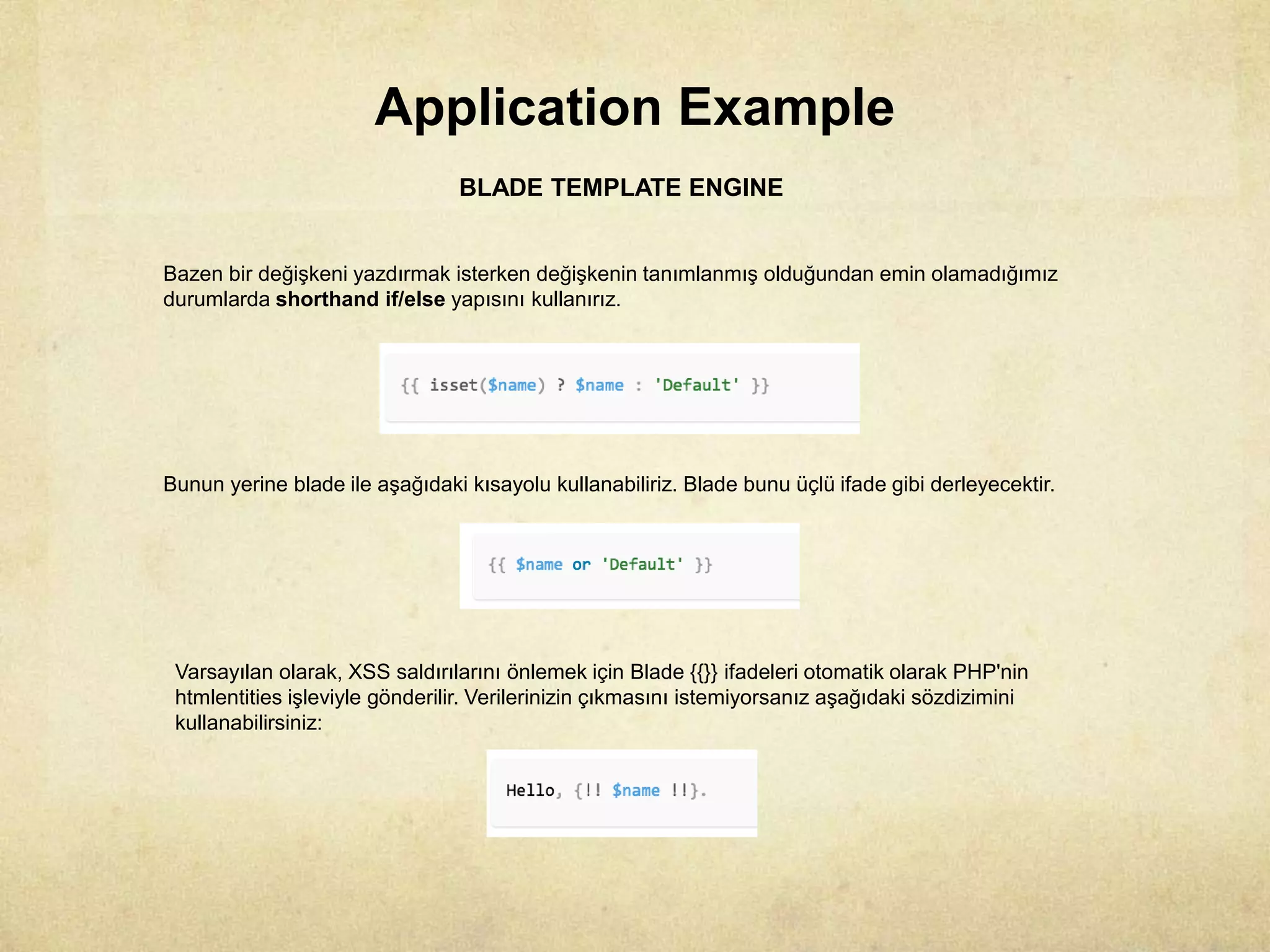 Application Example
BLADE TEMPLATE ENGINE
Bazen bir değişkeni yazdırmak isterken değişkenin tanımlanmış olduğundan emin olamadığımız
durumlarda shorthand if/else yapısını kullanırız.
Bunun yerine blade ile aşağıdaki kısayolu kullanabiliriz. Blade bunu üçlü ifade gibi derleyecektir.
Varsayılan olarak, XSS saldırılarını önlemek için Blade {{}} ifadeleri otomatik olarak PHP'nin
htmlentities işleviyle gönderilir. Verilerinizin çıkmasını istemiyorsanız aşağıdaki sözdizimini
kullanabilirsiniz:
 