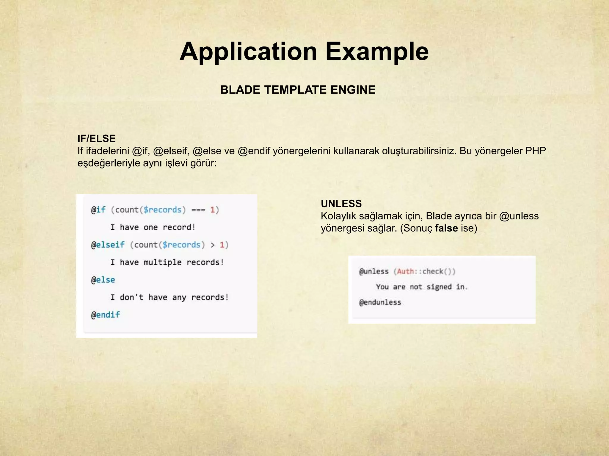 Application Example
BLADE TEMPLATE ENGINE
IF/ELSE
If ifadelerini @if, @elseif, @else ve @endif yönergelerini kullanarak oluşturabilirsiniz. Bu yönergeler PHP
eşdeğerleriyle aynı işlevi görür:
UNLESS
Kolaylık sağlamak için, Blade ayrıca bir @unless
yönergesi sağlar. (Sonuç false ise)
 