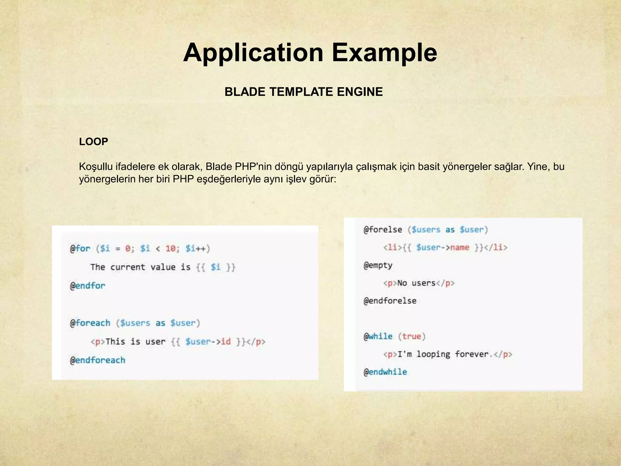 Application Example
BLADE TEMPLATE ENGINE
LOOP
Koşullu ifadelere ek olarak, Blade PHP'nin döngü yapılarıyla çalışmak için basit yönergeler sağlar. Yine, bu
yönergelerin her biri PHP eşdeğerleriyle aynı işlev görür:
 