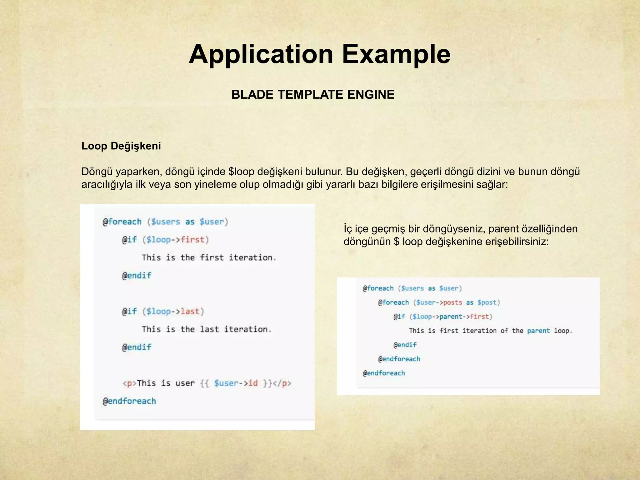 Application Example
BLADE TEMPLATE ENGINE
Loop Değişkeni
Döngü yaparken, döngü içinde $loop değişkeni bulunur. Bu değişken, geçerli döngü dizini ve bunun döngü
aracılığıyla ilk veya son yineleme olup olmadığı gibi yararlı bazı bilgilere erişilmesini sağlar:
İç içe geçmiş bir döngüyseniz, parent özelliğinden
döngünün $ loop değişkenine erişebilirsiniz:
 