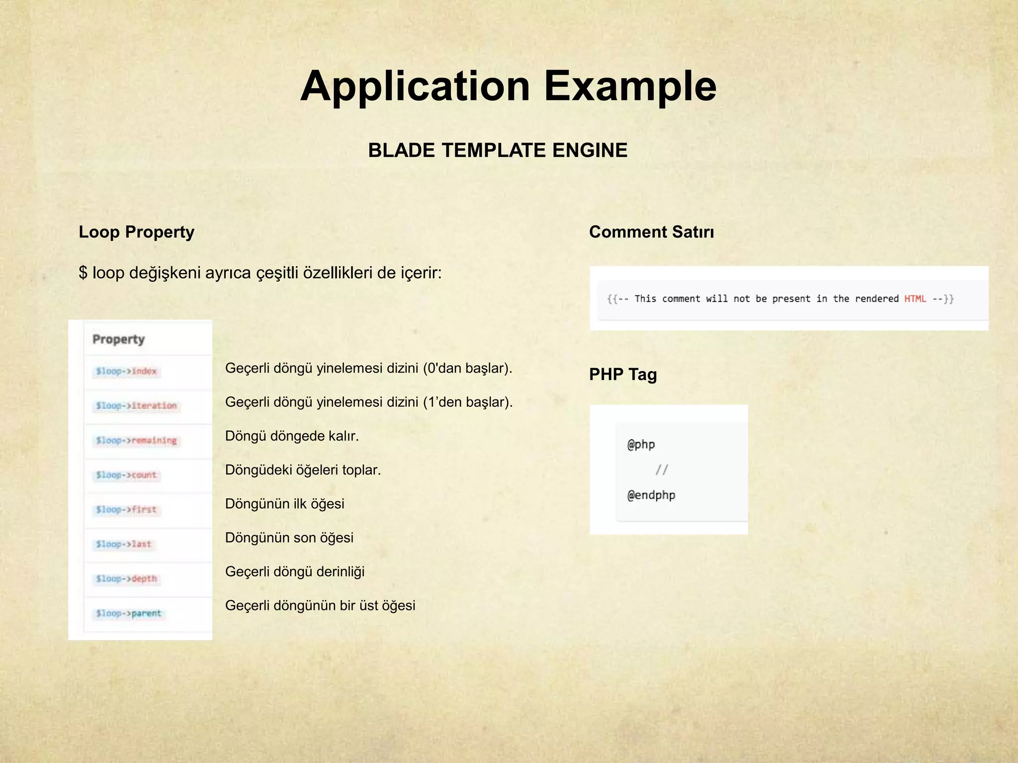 Application Example
BLADE TEMPLATE ENGINE
Loop Property
$ loop değişkeni ayrıca çeşitli özellikleri de içerir:
Geçerli döngü yinelemesi dizini (0'dan başlar).
Geçerli döngü yinelemesi dizini (1’den başlar).
Döngü döngede kalır.
Döngüdeki öğeleri toplar.
Döngünün ilk öğesi
Döngünün son öğesi
Geçerli döngü derinliği
Geçerli döngünün bir üst öğesi
Comment Satırı
PHP Tag
 