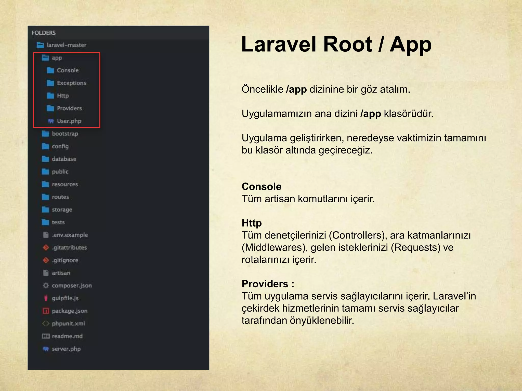Laravel Root / App
Öncelikle /app dizinine bir göz atalım.
Uygulamamızın ana dizini /app klasörüdür.
Uygulama geliştirirken, neredeyse vaktimizin tamamını
bu klasör altında geçireceğiz.
Console
Tüm artisan komutlarını içerir.
Http
Tüm denetçilerinizi (Controllers), ara katmanlarınızı
(Middlewares), gelen isteklerinizi (Requests) ve
rotalarınızı içerir.
Providers :
Tüm uygulama servis sağlayıcılarını içerir. Laravel’in
çekirdek hizmetlerinin tamamı servis sağlayıcılar
tarafından önyüklenebilir.
 