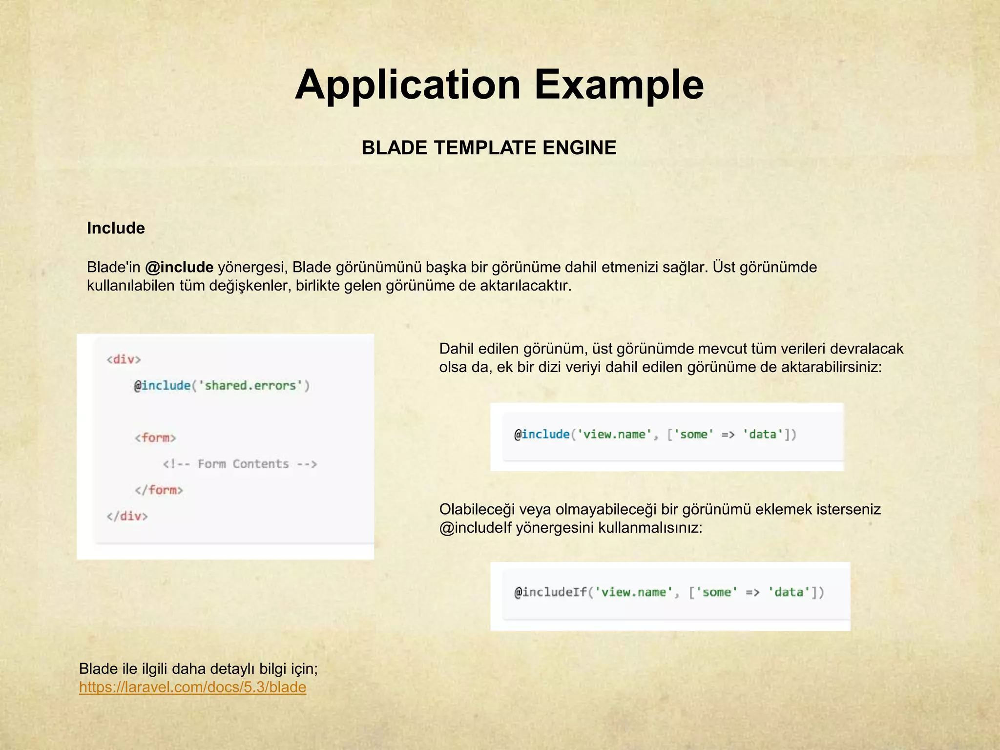 Application Example
BLADE TEMPLATE ENGINE
Include
Blade'in @include yönergesi, Blade görünümünü başka bir görünüme dahil etmenizi sağlar. Üst görünümde
kullanılabilen tüm değişkenler, birlikte gelen görünüme de aktarılacaktır.
Dahil edilen görünüm, üst görünümde mevcut tüm verileri devralacak
olsa da, ek bir dizi veriyi dahil edilen görünüme de aktarabilirsiniz:
Olabileceği veya olmayabileceği bir görünümü eklemek isterseniz
@includeIf yönergesini kullanmalısınız:
Blade ile ilgili daha detaylı bilgi için;
https://laravel.com/docs/5.3/blade
 