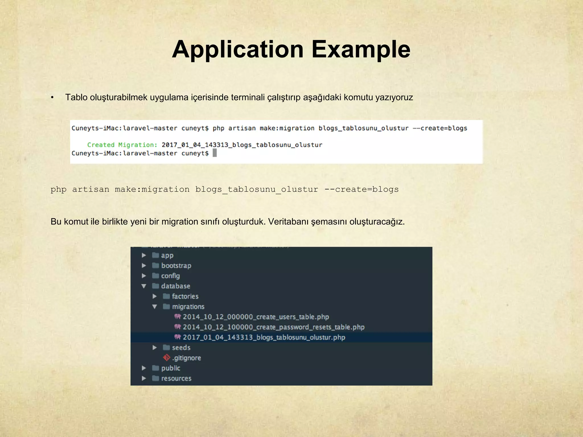Application Example
• Tablo oluşturabilmek uygulama içerisinde terminali çalıştırıp aşağıdaki komutu yazıyoruz
php artisan make:migration blogs_tablosunu_olustur --create=blogs
Bu komut ile birlikte yeni bir migration sınıfı oluşturduk. Veritabanı şemasını oluşturacağız.
 