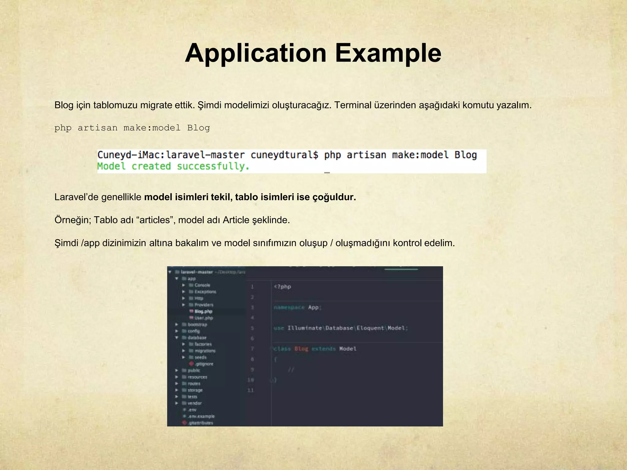 Application Example
Blog için tablomuzu migrate ettik. Şimdi modelimizi oluşturacağız. Terminal üzerinden aşağıdaki komutu yazalım.
php artisan make:model Blog
Laravel’de genellikle model isimleri tekil, tablo isimleri ise çoğuldur.
Örneğin; Tablo adı “articles”, model adı Article şeklinde.
Şimdi /app dizinimizin altına bakalım ve model sınıfımızın oluşup / oluşmadığını kontrol edelim.
 