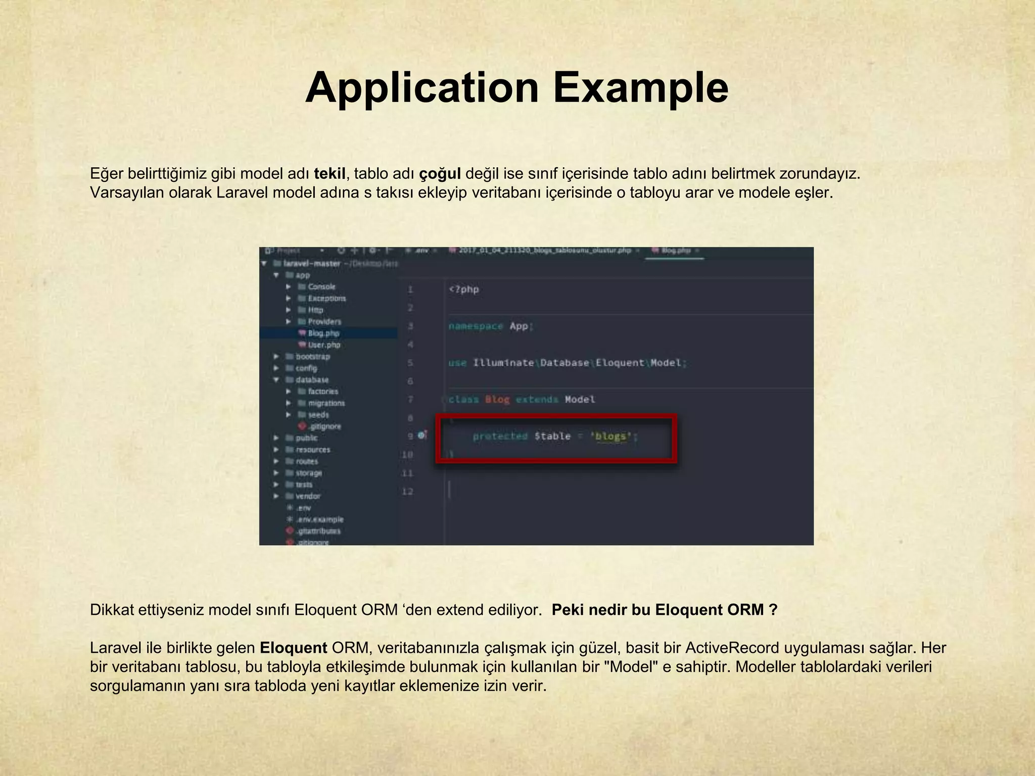 Application Example
Eğer belirttiğimiz gibi model adı tekil, tablo adı çoğul değil ise sınıf içerisinde tablo adını belirtmek zorundayız.
Varsayılan olarak Laravel model adına s takısı ekleyip veritabanı içerisinde o tabloyu arar ve modele eşler.
Dikkat ettiyseniz model sınıfı Eloquent ORM ‘den extend ediliyor. Peki nedir bu Eloquent ORM ?
Laravel ile birlikte gelen Eloquent ORM, veritabanınızla çalışmak için güzel, basit bir ActiveRecord uygulaması sağlar. Her
bir veritabanı tablosu, bu tabloyla etkileşimde bulunmak için kullanılan bir "Model" e sahiptir. Modeller tablolardaki verileri
sorgulamanın yanı sıra tabloda yeni kayıtlar eklemenize izin verir.
 