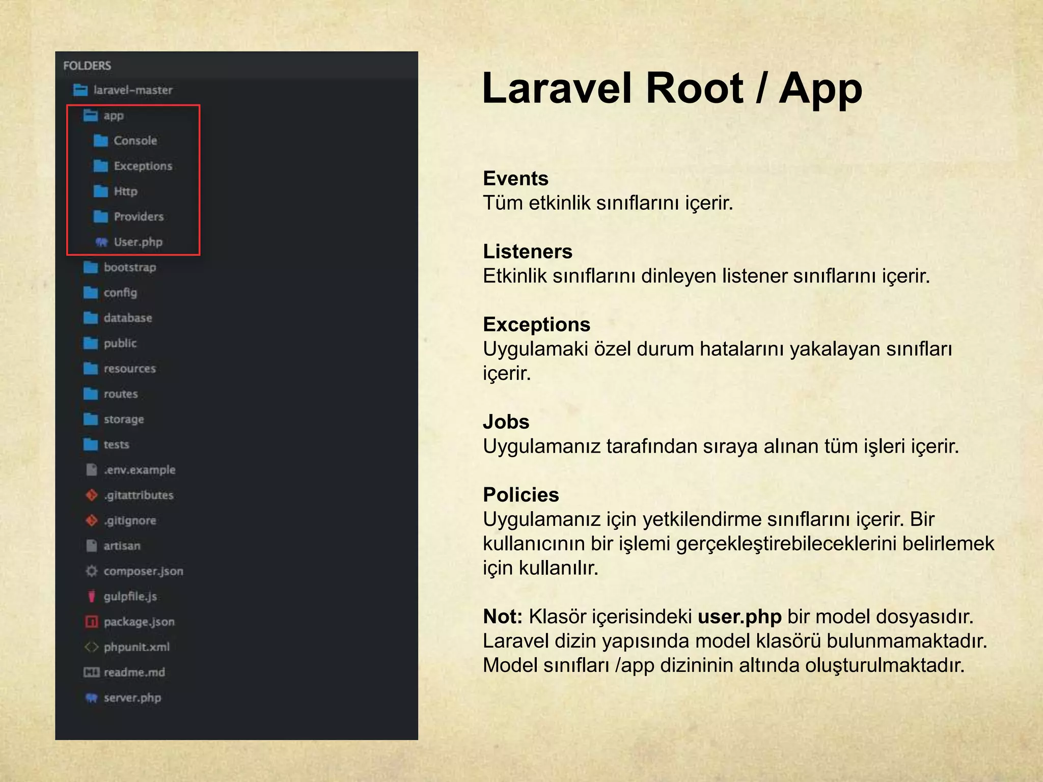 Laravel Root / App
Events
Tüm etkinlik sınıflarını içerir.
Listeners
Etkinlik sınıflarını dinleyen listener sınıflarını içerir.
Exceptions
Uygulamaki özel durum hatalarını yakalayan sınıfları
içerir.
Jobs
Uygulamanız tarafından sıraya alınan tüm işleri içerir.
Policies
Uygulamanız için yetkilendirme sınıflarını içerir. Bir
kullanıcının bir işlemi gerçekleştirebileceklerini belirlemek
için kullanılır.
Not: Klasör içerisindeki user.php bir model dosyasıdır.
Laravel dizin yapısında model klasörü bulunmamaktadır.
Model sınıfları /app dizininin altında oluşturulmaktadır.
 