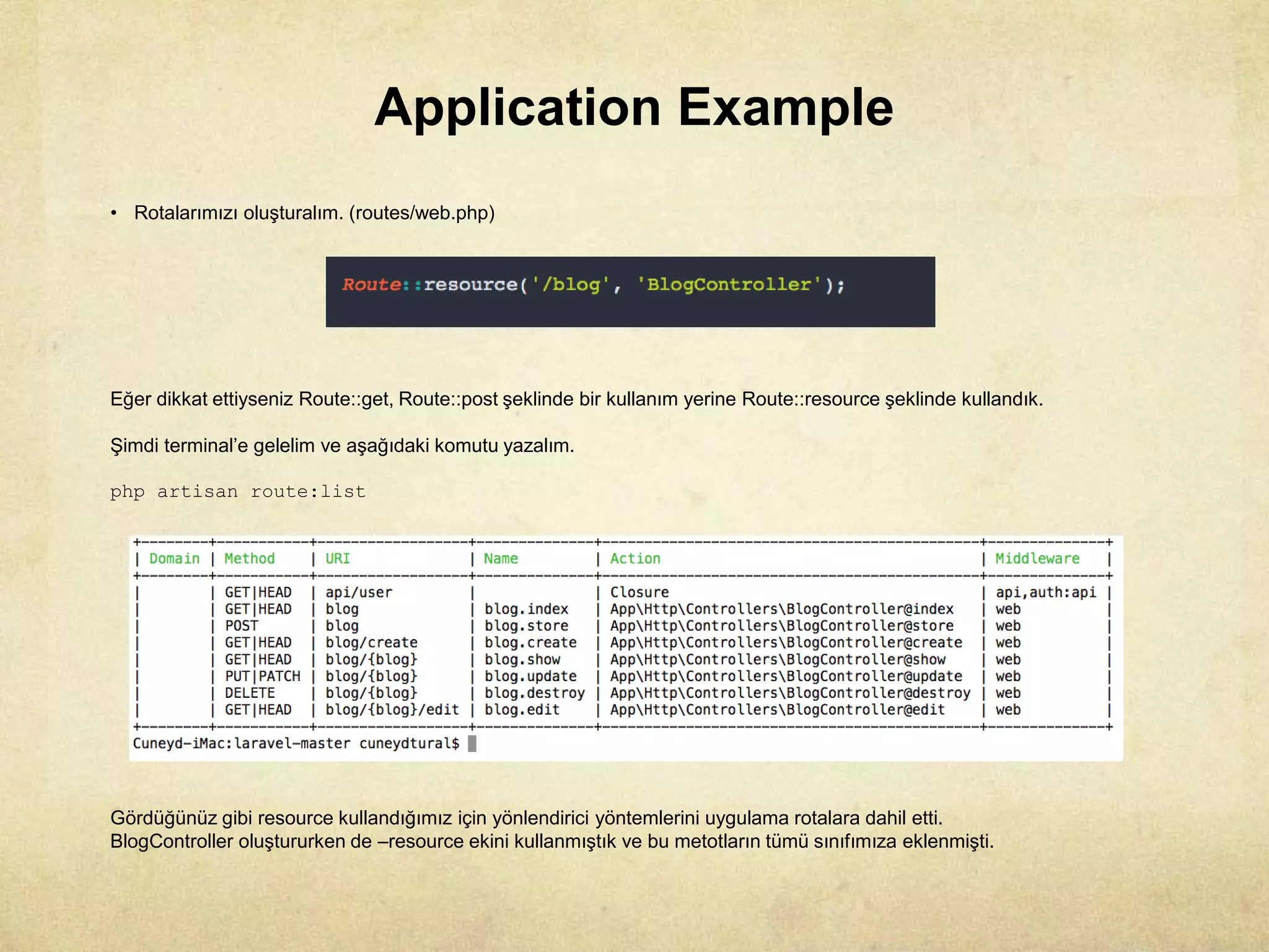 Application Example
• Rotalarımızı oluşturalım. (routes/web.php)
Eğer dikkat ettiyseniz Route::get, Route::post şeklinde bir kullanım yerine Route::resource şeklinde kullandık.
Şimdi terminal’e gelelim ve aşağıdaki komutu yazalım.
php artisan route:list
Gördüğünüz gibi resource kullandığımız için yönlendirici yöntemlerini uygulama rotalara dahil etti.
BlogController oluştururken de –resource ekini kullanmıştık ve bu metotların tümü sınıfımıza eklenmişti.
 