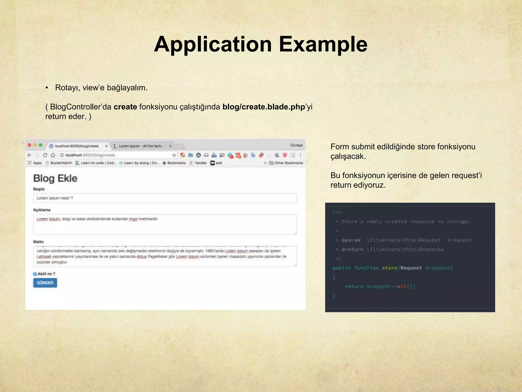 Application Example
• Rotayı, view’e bağlayalım.
( BlogController’da create fonksiyonu çalıştığında blog/create.blade.php’yi
return eder. )
Form submit edildiğinde store fonksiyonu
çalışacak.
Bu fonksiyonun içerisine de gelen request’i
return ediyoruz.
 
