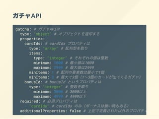 API
gatcha: # API
type: "object" # ֥Ȥȴ
properties:
cardIds: # cardIds ץѥƥ
type: "array" # ͤȡ
items:
type: "integer" # 줾΂
minimum: 1000 # С1000
maximum: 2999 # 󂎤2999
minItems: 1 # ФҪС1
minItems: 3 # 313Υ`ɤƤ륬㣩
bonusId: # bonusId Ȥץѥƥ
type: "integer" # ȡ
minimum: 3000 # 3000
maximum: 4999 # 4999
required: # 횥ץѥƥ
- "cardIds" # cardIds Τߣܩ`ʥϟor⤢룩
additionalProperties: false # ӛǶx줿Υץѥƥϴ
 
