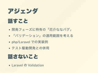 アジェンダ
話すこと
開発フェーズに特有の「厄介ななバグ」
「バリデーション」の適用範囲を考える
php/Laravel での実装例
テスト駆動開発との併用
話さないこと
Laravel のValidation
 