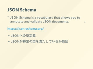 JSON Schema
https://json-schema.org/
JSONへの型定義
JSONが特定の型を満たしているか検証
JSON Schema is a vocabulary that allows you to
annotate...