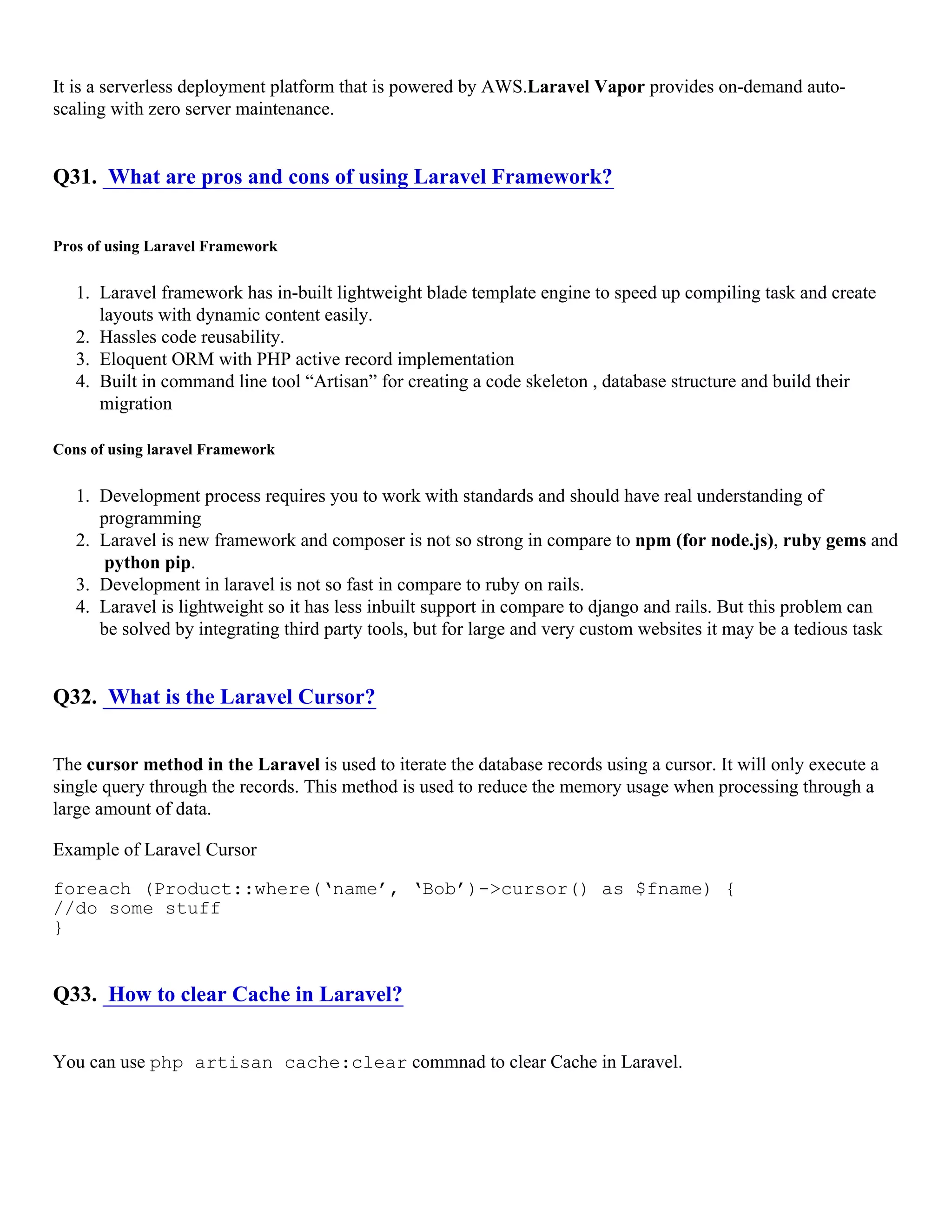 It is a serverless deployment platform that is powered by AWS.Laravel Vapor provides on-demand auto- scaling with zero server maintenance. Q31. What are pros and cons of using Laravel Framework? Pros of using Laravel Framework 1. Laravel framework has in-built lightweight blade template engine to speed up compiling task and create layouts with dynamic content easily. 2. Hassles code reusability. 3. Eloquent ORM with PHP active record implementation 4. Built in command line tool “Artisan” for creating a code skeleton , database structure and build their migration Cons of using laravel Framework 1. Development process requires you to work with standards and should have real understanding of programming 2. Laravel is new framework and composer is not so strong in compare to npm (for node.js), ruby gems and python pip. 3. Development in laravel is not so fast in compare to ruby on rails. 4. Laravel is lightweight so it has less inbuilt support in compare to django and rails. But this problem can be solved by integrating third party tools, but for large and very custom websites it may be a tedious task Q32. What is the Laravel Cursor? The cursor method in the Laravel is used to iterate the database records using a cursor. It will only execute a single query through the records. This method is used to reduce the memory usage when processing through a large amount of data. Example of Laravel Cursor foreach (Product::where(‘name’, ‘Bob’)->cursor() as $fname) { //do some stuff } Q33. How to clear Cache in Laravel? You can use php artisan cache:clear commnad to clear Cache in Laravel. 