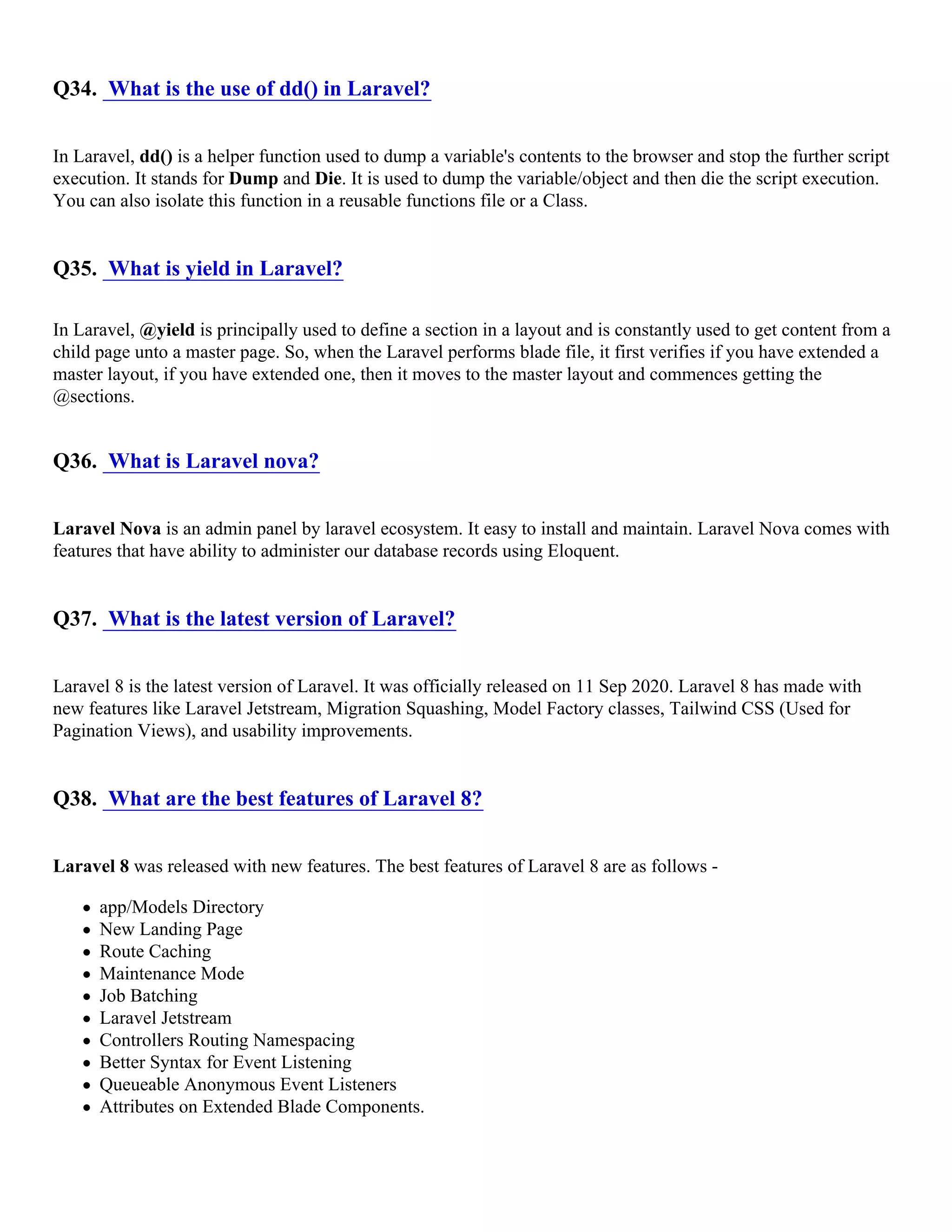 Q34. What is the use of dd() in Laravel? In Laravel, dd() is a helper function used to dump a variable's contents to the browser and stop the further script execution. It stands for Dump and Die. It is used to dump the variable/object and then die the script execution. You can also isolate this function in a reusable functions file or a Class. Q35. What is yield in Laravel? In Laravel, @yield is principally used to define a section in a layout and is constantly used to get content from a child page unto a master page. So, when the Laravel performs blade file, it first verifies if you have extended a master layout, if you have extended one, then it moves to the master layout and commences getting the @sections. Q36. What is Laravel nova? Laravel Nova is an admin panel by laravel ecosystem. It easy to install and maintain. Laravel Nova comes with features that have ability to administer our database records using Eloquent. Q37. What is the latest version of Laravel? Laravel 8 is the latest version of Laravel. It was officially released on 11 Sep 2020. Laravel 8 has made with new features like Laravel Jetstream, Migration Squashing, Model Factory classes, Tailwind CSS (Used for Pagination Views), and usability improvements. Q38. What are the best features of Laravel 8? Laravel 8 was released with new features. The best features of Laravel 8 are as follows - app/Models Directory New Landing Page Route Caching Maintenance Mode Job Batching Laravel Jetstream Controllers Routing Namespacing Better Syntax for Event Listening Queueable Anonymous Event Listeners Attributes on Extended Blade Components. 