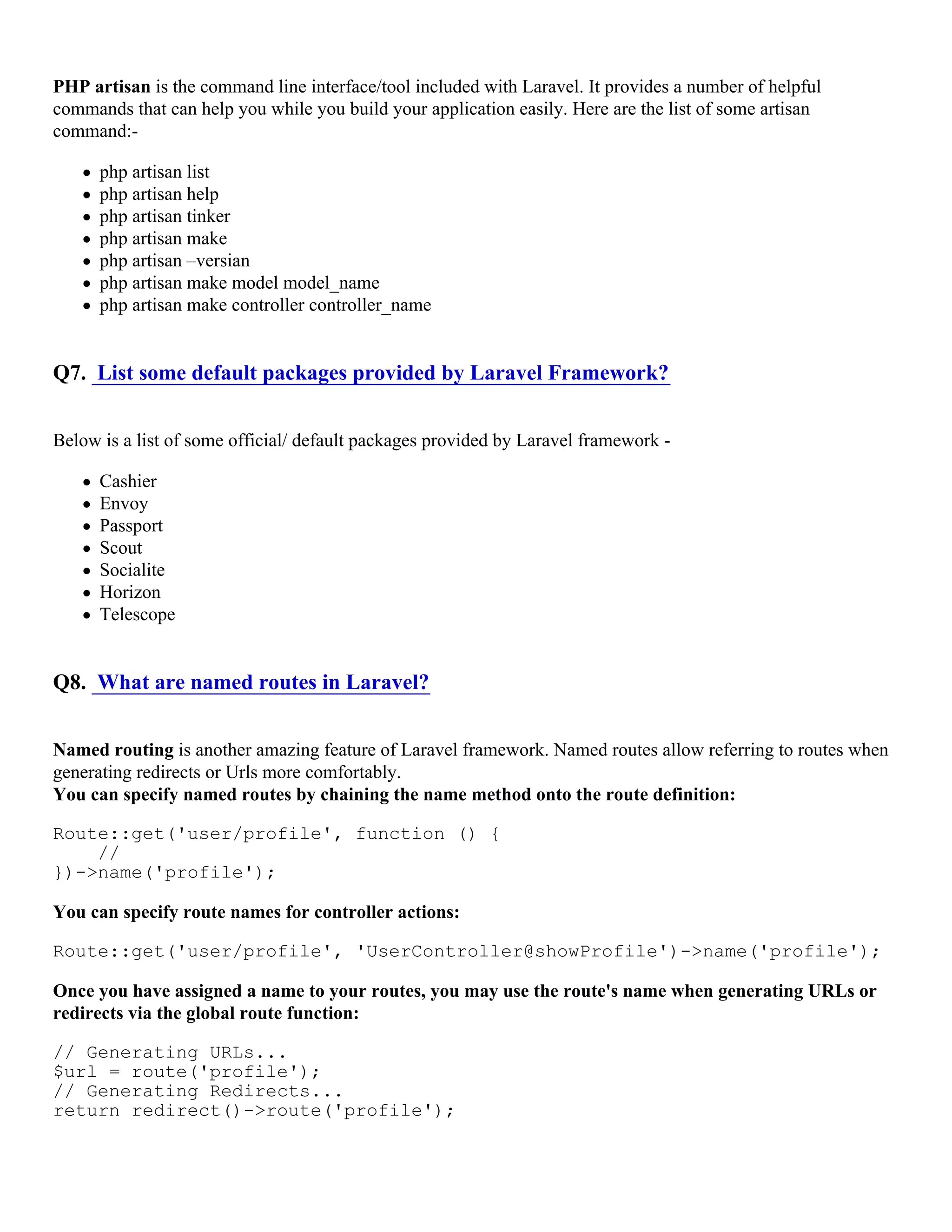 PHP artisan is the command line interface/tool included with Laravel. It provides a number of helpful commands that can help you while you build your application easily. Here are the list of some artisan command:- php artisan list php artisan help php artisan tinker php artisan make php artisan –versian php artisan make model model_name php artisan make controller controller_name Q7. List some default packages provided by Laravel Framework? Below is a list of some official/ default packages provided by Laravel framework - Cashier Envoy Passport Scout Socialite Horizon Telescope Q8. What are named routes in Laravel? Named routing is another amazing feature of Laravel framework. Named routes allow referring to routes when generating redirects or Urls more comfortably. You can specify named routes by chaining the name method onto the route definition: Route::get('user/profile', function () { // })->name('profile'); You can specify route names for controller actions: Route::get('user/profile', 'UserController@showProfile')->name('profile'); Once you have assigned a name to your routes, you may use the route's name when generating URLs or redirects via the global route function: // Generating URLs... $url = route('profile'); // Generating Redirects... return redirect()->route('profile'); 