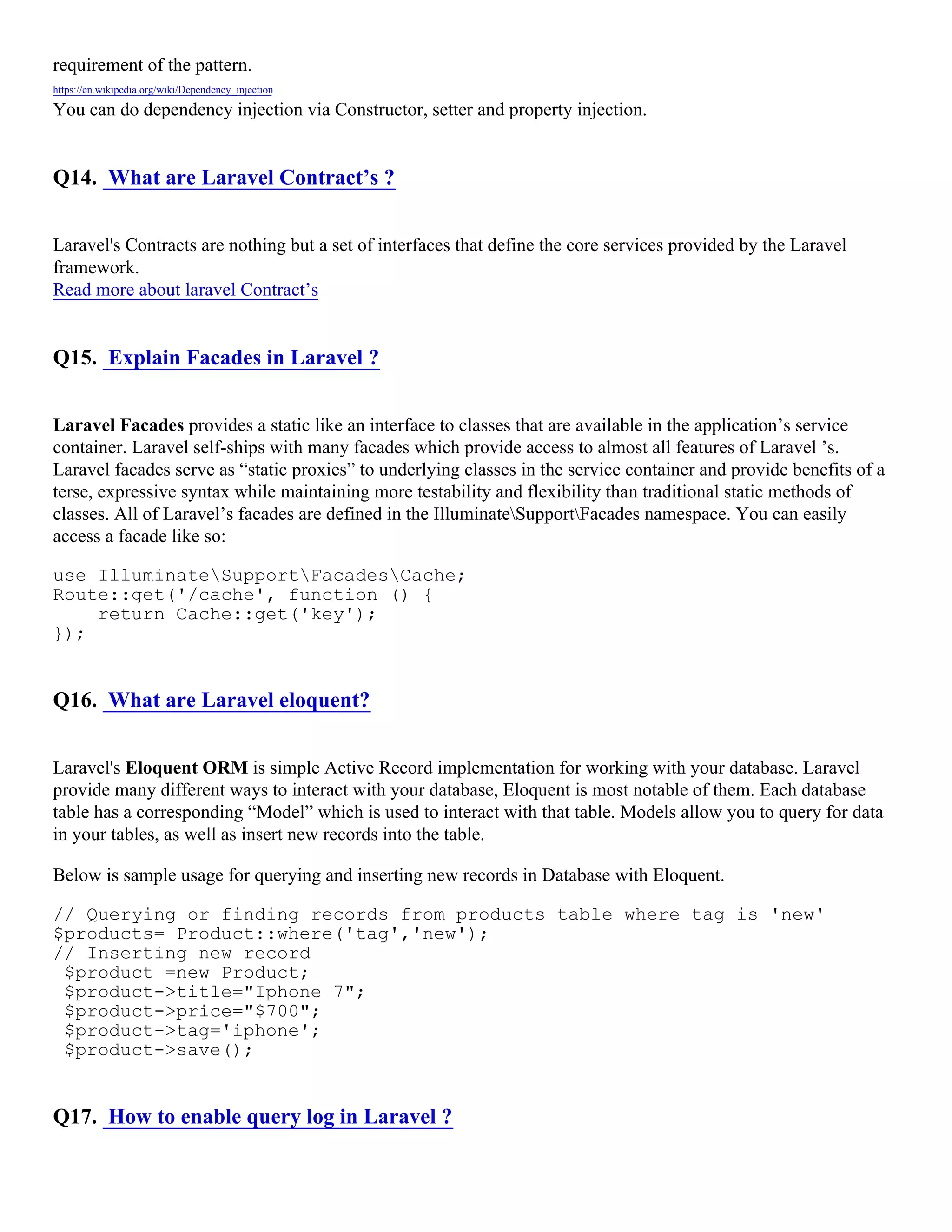 requirement of the pattern. https://en.wikipedia.org/wiki/Dependency_injection You can do dependency injection via Constructor, setter and property injection. Q14. What are Laravel Contract’s ? Laravel's Contracts are nothing but a set of interfaces that define the core services provided by the Laravel framework. Read more about laravel Contract’s Q15. Explain Facades in Laravel ? Laravel Facades provides a static like an interface to classes that are available in the application’s service container. Laravel self-ships with many facades which provide access to almost all features of Laravel ’s. Laravel facades serve as “static proxies” to underlying classes in the service container and provide benefits of a terse, expressive syntax while maintaining more testability and flexibility than traditional static methods of classes. All of Laravel’s facades are defined in the IlluminateSupportFacades namespace. You can easily access a facade like so: use IlluminateSupportFacadesCache; Route::get('/cache', function () { return Cache::get('key'); }); Q16. What are Laravel eloquent? Laravel's Eloquent ORM is simple Active Record implementation for working with your database. Laravel provide many different ways to interact with your database, Eloquent is most notable of them. Each database table has a corresponding “Model” which is used to interact with that table. Models allow you to query for data in your tables, as well as insert new records into the table. Below is sample usage for querying and inserting new records in Database with Eloquent. // Querying or finding records from products table where tag is 'new' $products= Product::where('tag','new'); // Inserting new record $product =new Product; $product->title="Iphone 7"; $product->price="$700"; $product->tag='iphone'; $product->save(); Q17. How to enable query log in Laravel ? 