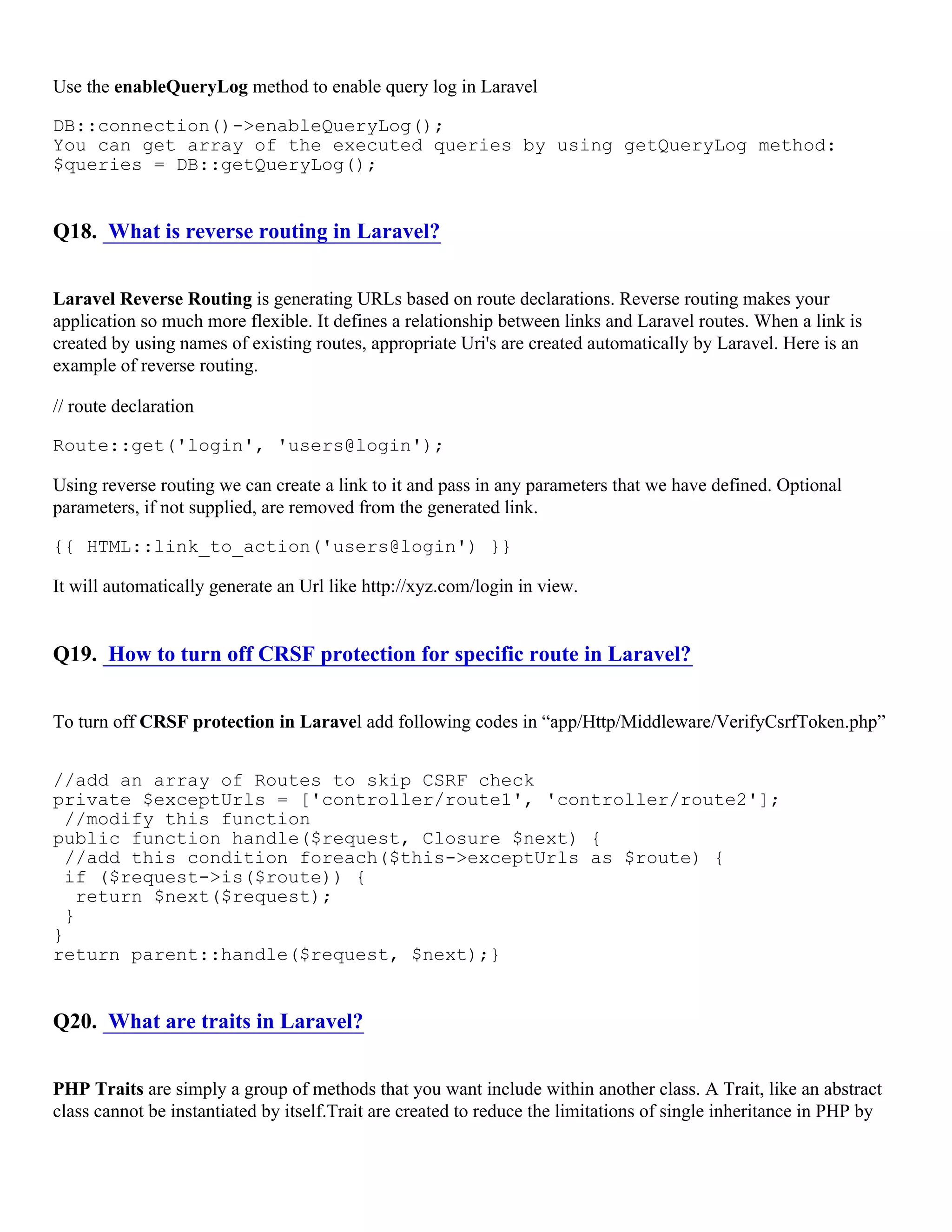 Use the enableQueryLog method to enable query log in Laravel DB::connection()->enableQueryLog(); You can get array of the executed queries by using getQueryLog method: $queries = DB::getQueryLog(); Q18. What is reverse routing in Laravel? Laravel Reverse Routing is generating URLs based on route declarations. Reverse routing makes your application so much more flexible. It defines a relationship between links and Laravel routes. When a link is created by using names of existing routes, appropriate Uri's are created automatically by Laravel. Here is an example of reverse routing. // route declaration Route::get('login', 'users@login'); Using reverse routing we can create a link to it and pass in any parameters that we have defined. Optional parameters, if not supplied, are removed from the generated link. {{ HTML::link_to_action('users@login') }} It will automatically generate an Url like http://xyz.com/login in view. Q19. How to turn off CRSF protection for specific route in Laravel? To turn off CRSF protection in Laravel add following codes in “app/Http/Middleware/VerifyCsrfToken.php” //add an array of Routes to skip CSRF check private $exceptUrls = ['controller/route1', 'controller/route2']; //modify this function public function handle($request, Closure $next) { //add this condition foreach($this->exceptUrls as $route) { if ($request->is($route)) { return $next($request); } } return parent::handle($request, $next);} Q20. What are traits in Laravel? PHP Traits are simply a group of methods that you want include within another class. A Trait, like an abstract class cannot be instantiated by itself.Trait are created to reduce the limitations of single inheritance in PHP by 