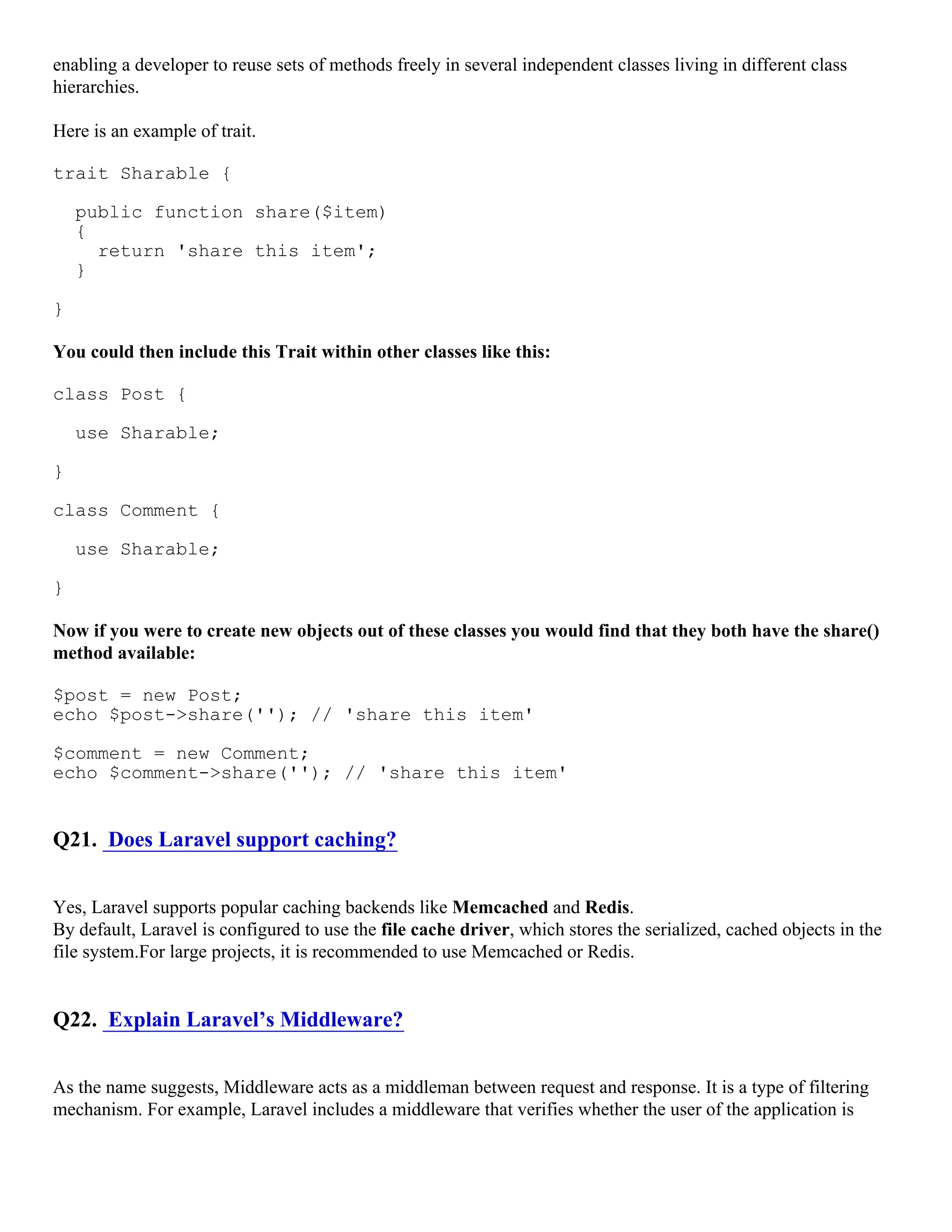 enabling a developer to reuse sets of methods freely in several independent classes living in different class hierarchies. Here is an example of trait. trait Sharable { public function share($item) { return 'share this item'; } } You could then include this Trait within other classes like this: class Post { use Sharable; } class Comment { use Sharable; } Now if you were to create new objects out of these classes you would find that they both have the share() method available: $post = new Post; echo $post->share(''); // 'share this item' $comment = new Comment; echo $comment->share(''); // 'share this item' Q21. Does Laravel support caching? Yes, Laravel supports popular caching backends like Memcached and Redis. By default, Laravel is configured to use the file cache driver, which stores the serialized, cached objects in the file system.For large projects, it is recommended to use Memcached or Redis. Q22. Explain Laravel’s Middleware? As the name suggests, Middleware acts as a middleman between request and response. It is a type of filtering mechanism. For example, Laravel includes a middleware that verifies whether the user of the application is 