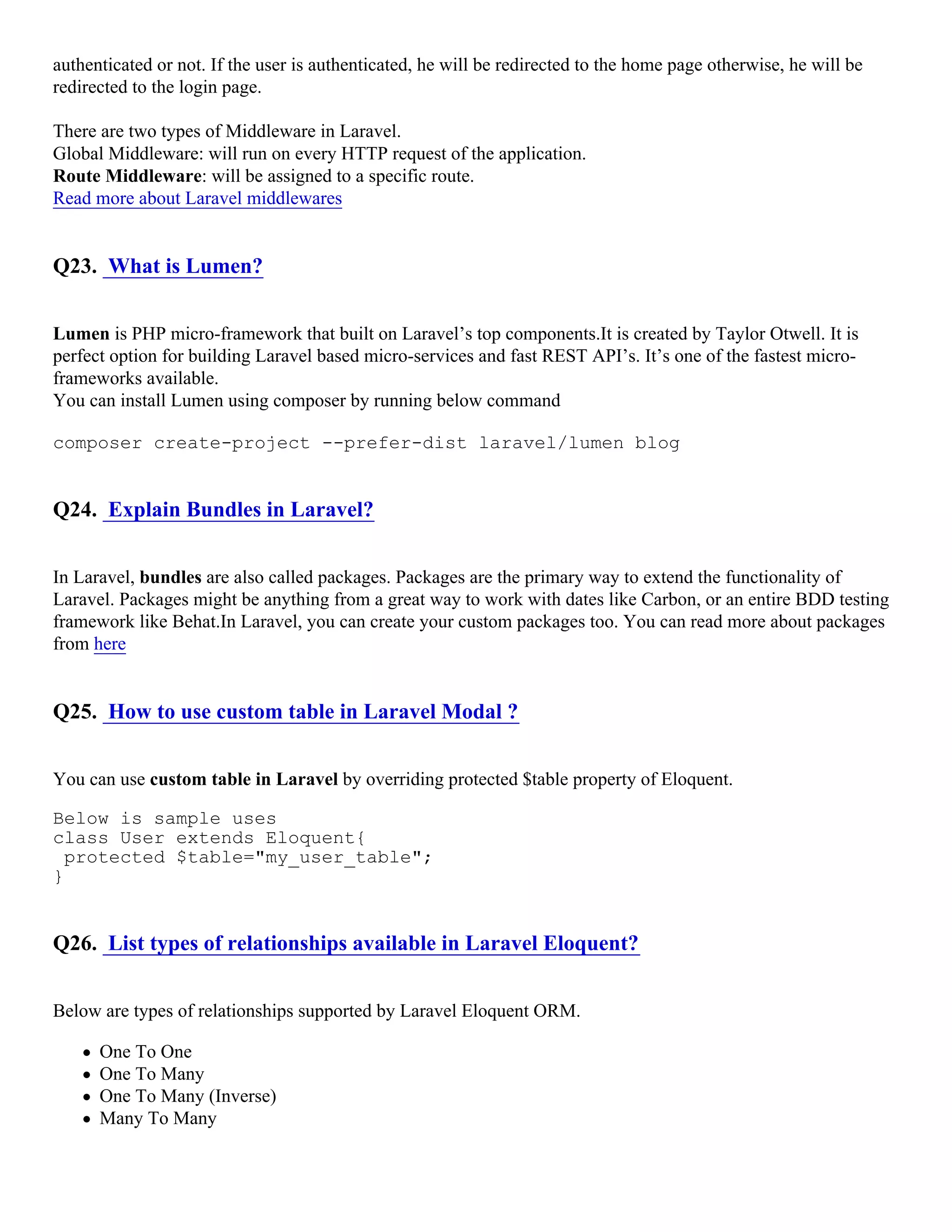 authenticated or not. If the user is authenticated, he will be redirected to the home page otherwise, he will be redirected to the login page. There are two types of Middleware in Laravel. Global Middleware: will run on every HTTP request of the application. Route Middleware: will be assigned to a specific route. Read more about Laravel middlewares Q23. What is Lumen? Lumen is PHP micro-framework that built on Laravel’s top components.It is created by Taylor Otwell. It is perfect option for building Laravel based micro-services and fast REST API’s. It’s one of the fastest micro- frameworks available. You can install Lumen using composer by running below command composer create-project --prefer-dist laravel/lumen blog Q24. Explain Bundles in Laravel? In Laravel, bundles are also called packages. Packages are the primary way to extend the functionality of Laravel. Packages might be anything from a great way to work with dates like Carbon, or an entire BDD testing framework like Behat.In Laravel, you can create your custom packages too. You can read more about packages from here Q25. How to use custom table in Laravel Modal ? You can use custom table in Laravel by overriding protected $table property of Eloquent. Below is sample uses class User extends Eloquent{ protected $table="my_user_table"; } Q26. List types of relationships available in Laravel Eloquent? Below are types of relationships supported by Laravel Eloquent ORM. One To One One To Many One To Many (Inverse) Many To Many 