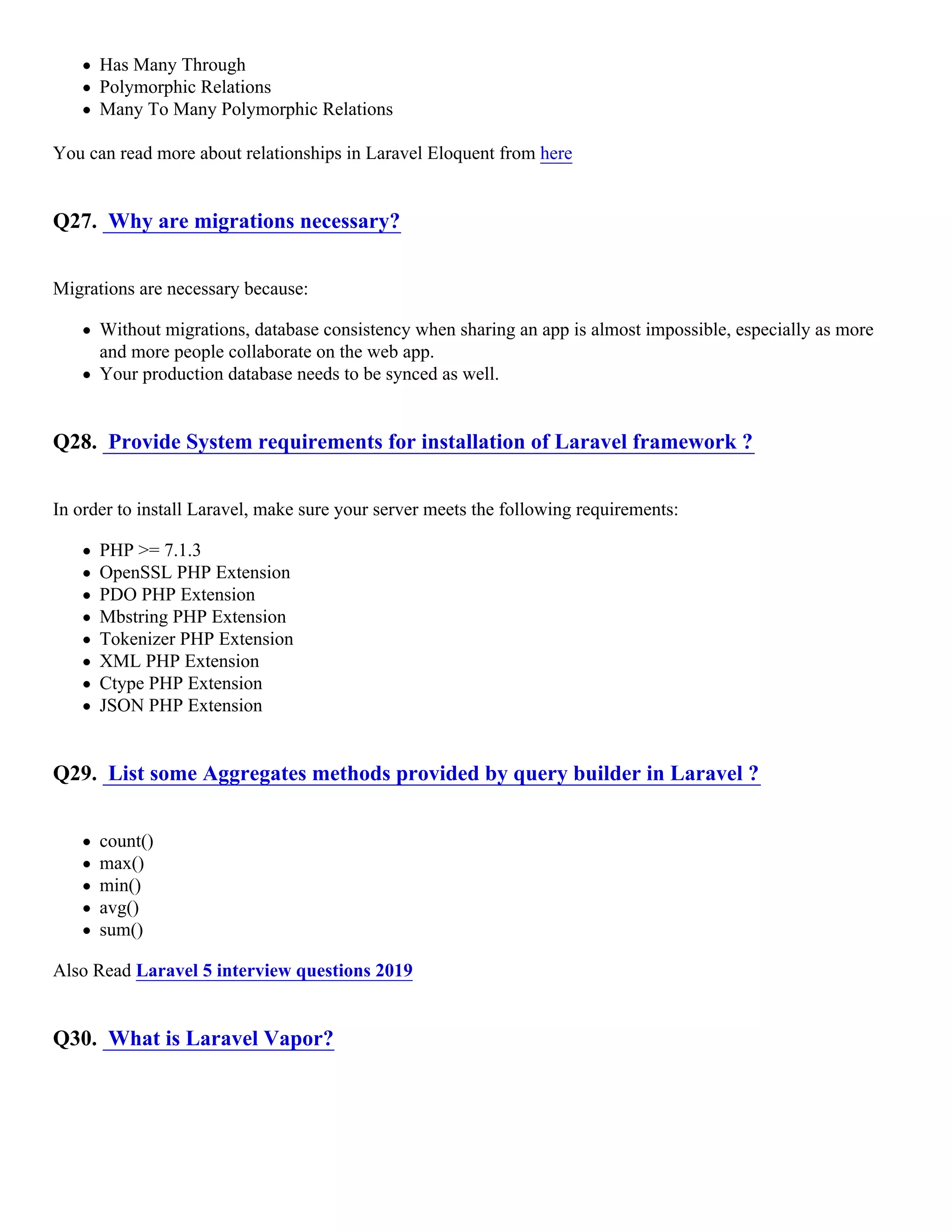 Has Many Through Polymorphic Relations Many To Many Polymorphic Relations You can read more about relationships in Laravel Eloquent from here Q27. Why are migrations necessary? Migrations are necessary because: Without migrations, database consistency when sharing an app is almost impossible, especially as more and more people collaborate on the web app. Your production database needs to be synced as well. Q28. Provide System requirements for installation of Laravel framework ? In order to install Laravel, make sure your server meets the following requirements: PHP >= 7.1.3 OpenSSL PHP Extension PDO PHP Extension Mbstring PHP Extension Tokenizer PHP Extension XML PHP Extension Ctype PHP Extension JSON PHP Extension Q29. List some Aggregates methods provided by query builder in Laravel ? count() max() min() avg() sum() Also Read Laravel 5 interview questions 2019 Q30. What is Laravel Vapor? 
