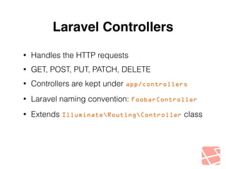 Laravel Controllers 
• Handles the HTTP requests 
• GET, POST, PUT, PATCH, DELETE 
• Controllers are kept under app/controllers 
• Laravel naming convention: FoobarController 
• Extends IlluminateRoutingController class 
 