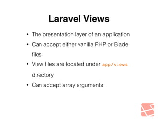 Laravel Views 
• The presentation layer of an application 
• Can accept either vanilla PHP or Blade 
files 
• View files are located under app/views 
directory 
• Can accept array arguments 
 