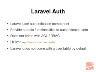 Laravel Auth 
• Laravel user authentication component 
• Provide a basic functionalities to authenticate users 
• Does not come with ACL / RBAC 
• Utilizes app/models/User.php 
• Laravel does not come with a user table by default 
 