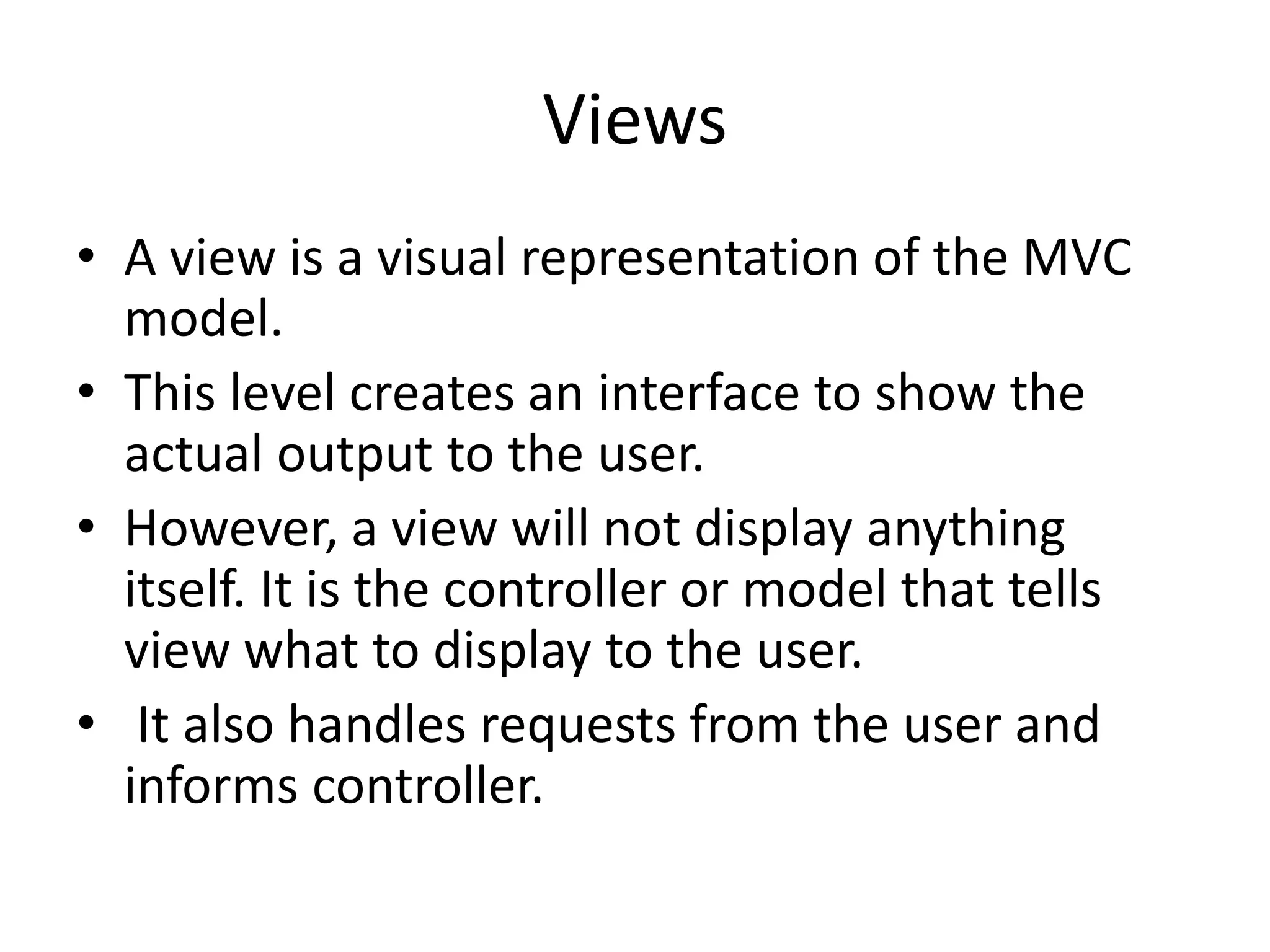 Views • A view is a visual representation of the MVC model. • This level creates an interface to show the actual output to the user. • However, a view will not display anything itself. It is the controller or model that tells view what to display to the user. • It also handles requests from the user and informs controller. 