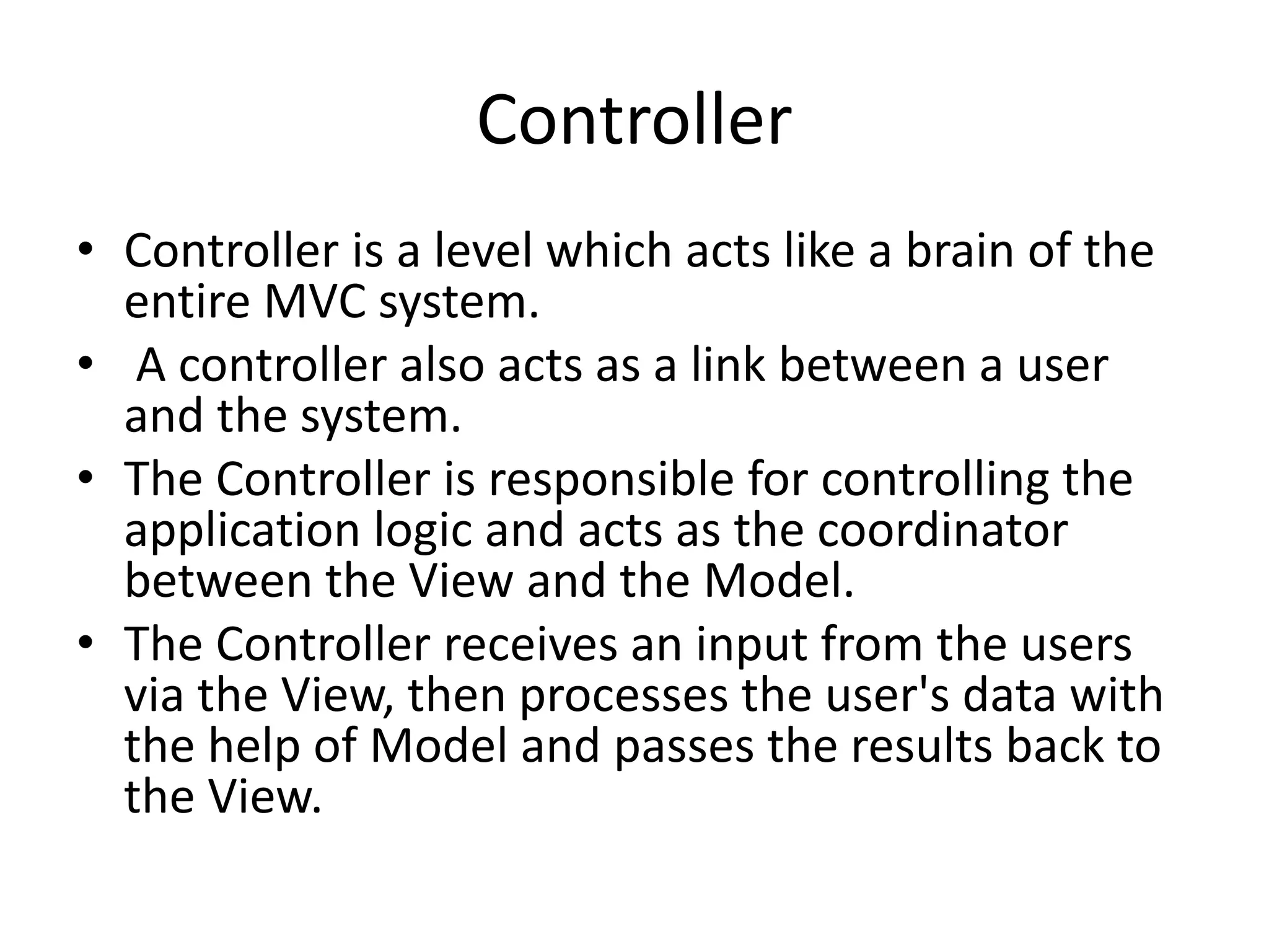 Controller • Controller is a level which acts like a brain of the entire MVC system. • A controller also acts as a link between a user and the system. • The Controller is responsible for controlling the application logic and acts as the coordinator between the View and the Model. • The Controller receives an input from the users via the View, then processes the user's data with the help of Model and passes the results back to the View. 