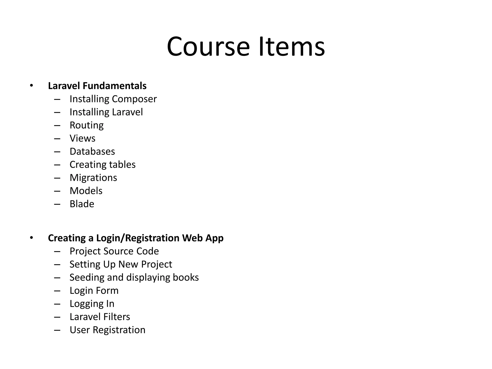 Course Items • Laravel Fundamentals – Installing Composer – Installing Laravel – Routing – Views – Databases – Creating tables – Migrations – Models – Blade • Creating a Login/Registration Web App – Project Source Code – Setting Up New Project – Seeding and displaying books – Login Form – Logging In – Laravel Filters – User Registration 