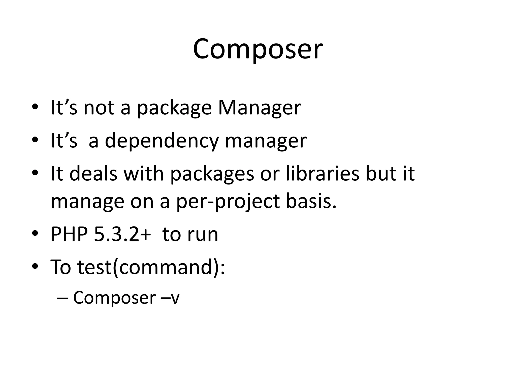 Composer • It’s not a package Manager • It’s a dependency manager • It deals with packages or libraries but it manage on a per-project basis. • PHP 5.3.2+ to run • To test(command): – Composer –v 